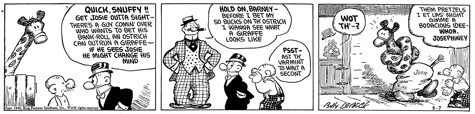 Mammal OCR: QUICKSNUFFY ! GET JOSIE OUTTA SIGHT- THERE'S A GUY COMIN' OVER WHO WANTS TO BET HIS BANK-ROLL AN OSTRICH CAN OUTRUN A GIRAFFE- IF HE SEES JOSIE HE MIGHT CHANGE HIS MIND HOLD ONBARNEY- BEFORE I BET MY 50 BUCKS ON TH' OSTRICH I WANNA SEE WHAT A GIRAFFE LOOKS LIKE THEM PRETZELS I ET LAS NIGHT GIMME A BODACIOUS IDEE- WHOAJOSEPHINEY WOT TH'-? PSST- AST TH VARMINT TO WAIT A SECONT JosIE Cepr. 1940Zorld rights reserved QUICKSNUFFY ! GET JOSIE OUTTA SIGHT- THERE'S A GUY COMIN' OVER WHO WANTS TO BET HIS BANK-ROLL AN OSTRICH CAN OUTRUN A GIRAFFE- IF HE SEES JOSIE HE MIGHT CHANGE HIS MIND HOLD ONBARNEY- BEFORE I BET MY 50 BUCKS ON TH' OSTRICH I WANNA SEE WHAT A GIRAFFE LOOKS LIKE THEM PRETZELS I ET LAS NIGHT GIMME A BODACIOUS IDEE- WHOAJOSEPHINEY WOT TH'-? PSST- AST TH VARMINT TO WAIT A SECONT JosIE Cepr. 1940King Fratures SyndicateZorld rights reserved