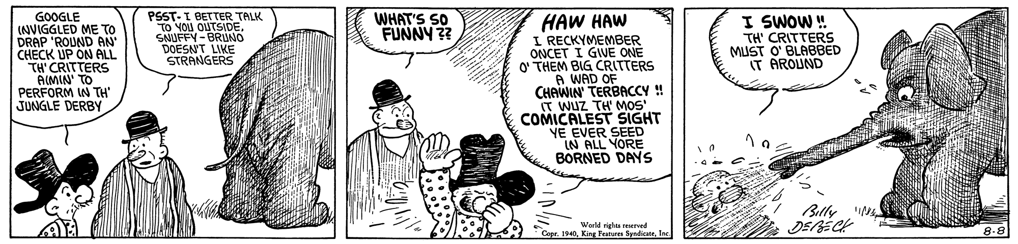 Line art OCR: PSST- I BETTER TALK TO YOU OUTSIDESNUFFY-BRUNO DOESN'T LIKE STRANGERS GOOGLE (NVIGGLED ME TO DRAP 'ROUND AN CHECK UP ÓN ALL TH' CRITTERS AIMIN' TO PERFORM IN TH JUNGLE DERBY HAW HAW I RECKYMEMBER ONCET I GIVE ONE O' THEM BIG CRITTERS A WAD OF CHAWIN' TERBACCY ! (T WUZ TH' MOS' COMICALEST SIGHT YE EVER SEED IN ALL YORE BORNED DAYS WHAT'S SO FUNNY ?? I SWOW! TH' CRITTERS MUST O' BLABBED IT AROUND Billy World rights reserved * Copr. 1940Inc. 8-8 PSST- I BETTER TALK TO YOU OUTSIDESNUFFY-BRUNO DOESN'T LIKE STRANGERS GOOGLE (NVIGGLED ME TO DRAP 'ROUND AN CHECK UP ÓN ALL TH' CRITTERS AIMIN' TO PERFORM IN TH JUNGLE DERBY HAW HAW I RECKYMEMBER ONCET I GIVE ONE O' THEM BIG CRITTERS A WAD OF CHAWIN' TERBACCY ! (T WUZ TH' MOS' COMICALEST SIGHT YE EVER SEED IN ALL YORE BORNED DAYS WHAT'S SO FUNNY ?? I SWOW! TH' CRITTERS MUST O' BLABBED IT AROUND Billy World rights reserved * Copr. 1940King Features SyndicateInc. 8-8