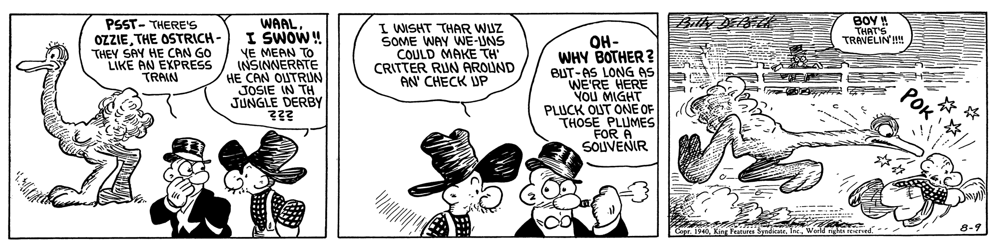 Art OCR: Billy DEPEC WAALI SWOW! YE MEAN TO INSINNERATE HE CAN OUTRUN JOSIE IN TH JUNGLE DERBY ??? BOY ! THAT'S TRAVELIN'! PSST- THERE'S OZZIETHE OSTRICH - THEY SAY HE CAN GO LIKE AN EXPRESS TRAIN I WISHT THAR WJZ SOME WAY WE-UNS COULD MAKE TH CRITTER RIUN AROUND AN' CHECK UP OH- WHY BOTHER ? BUT-AS LONG AS WE'RE HERE YOU MIGHT PLUCK OUT ONE OF THOSE PLUMES FOR A SOUVENIR PoK Capr. 1940World righes reserve 8-9 Billy DEPEC WAALI SWOW! YE MEAN TO INSINNERATE HE CAN OUTRUN JOSIE IN TH JUNGLE DERBY ??? BOY ! THAT'S TRAVELIN'! PSST- THERE'S OZZIETHE OSTRICH - THEY SAY HE CAN GO LIKE AN EXPRESS TRAIN I WISHT THAR WJZ SOME WAY WE-UNS COULD MAKE TH CRITTER RIUN AROUND AN' CHECK UP OH- WHY BOTHER ? BUT-AS LONG AS WE'RE HERE YOU MIGHT PLUCK OUT ONE OF THOSE PLUMES FOR A SOUVENIR PoK Capr. 1940King Featuree SyndicateWorld righes reserve 8-9