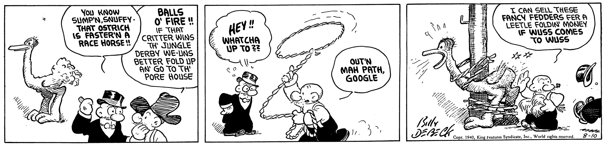 Gesture OCR: YOu KNOW SUMP'NSNUFFY- THAT OSTRICH IS FASTER'N A RACE HORSE u BALLS O' FIRE ! IF THAT CRITTER WINS TH JUNGLE DERBY WE-UNS BETTER FOLD UP AN GO TO TH PORE HOUSE I CAN SELL THESE FANCY FEDDERS FER A LEETLE FOLDIN MONEY IF WUSS COMES TO WUSS HEY ! WHATCHA UP TO 2? ** 'uT? ??? ???HGOOGLE Copr. 19408-10 YOu KNOW SUMP'NSNUFFY- THAT OSTRICH IS FASTER'N A RACE HORSE u BALLS O' FIRE ! IF THAT CRITTER WINS TH JUNGLE DERBY WE-UNS BETTER FOLD UP AN GO TO TH PORE HOUSE I CAN SELL THESE FANCY FEDDERS FER A LEETLE FOLDIN MONEY IF WUSS COMES TO WUSS HEY ! WHATCHA UP TO 2? ** 'uT? ??? ???HGOOGLE Copr. 1940King teatures SyndicateWorld rghts reserced