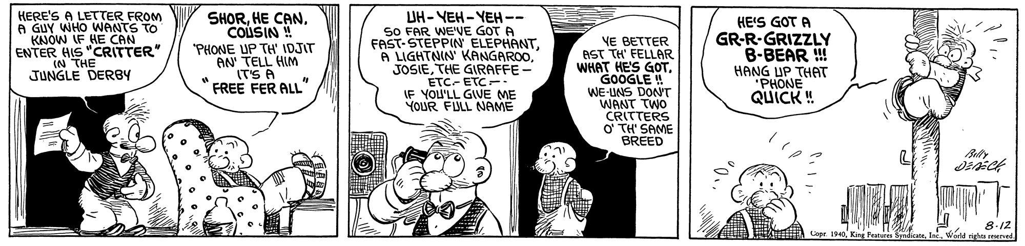 Sharing OCR: HERE'S A LETTER FROM A GUY WHO WANTS TO KNOW IF HE CAN ENTER HIS "CRITTER" (N THE JUNGLE DERBY SHORHE CAN. COUSIN ! "PHONE UP TH' IDJIT AN' TELL HIM (T'S A FREE FER ALL" UH- YEH- YEH-- SO FAR WE'VE GOT A FAST-STEPPIN ELEPHANTTHE GIRAFFE - ETC- ETC-: IF YOU'LL GIVE ME YOUR FULL NAME VE BETTER AST TH' FELLAR WHAT HE'S GOTGOOGLE ! WE-UNS DON'T WANT TWO CRITTERS O' TH' SAME BREED HE'S GOT A GR-R-GRIZZLY B-BEAR ! HANG UP THAT "PHONE QUICK ! 8.12 Copr. 1940Warld rights reserved HERE'S A LETTER FROM A GUY WHO WANTS TO KNOW IF HE CAN ENTER HIS "CRITTER" (N THE JUNGLE DERBY SHORHE CAN. COUSIN ! "PHONE UP TH' IDJIT AN' TELL HIM (T'S A FREE FER ALL" UH- YEH- YEH-- SO FAR WE'VE GOT A FAST-STEPPIN ELEPHANTLIGHTNIN' KANGAROOTHE GIRAFFE - ETC- ETC-: IF YOU'LL GIVE ME YOUR FULL NAME VE BETTER AST TH' FELLAR WHAT HE'S GOTGOOGLE ! WE-UNS DON'T WANT TWO CRITTERS O' TH' SAME BREED HE'S GOT A GR-R-GRIZZLY B-BEAR ! HANG UP THAT "PHONE QUICK ! 8.12 Copr. 1940King Features SyndicateWarld rights reserved