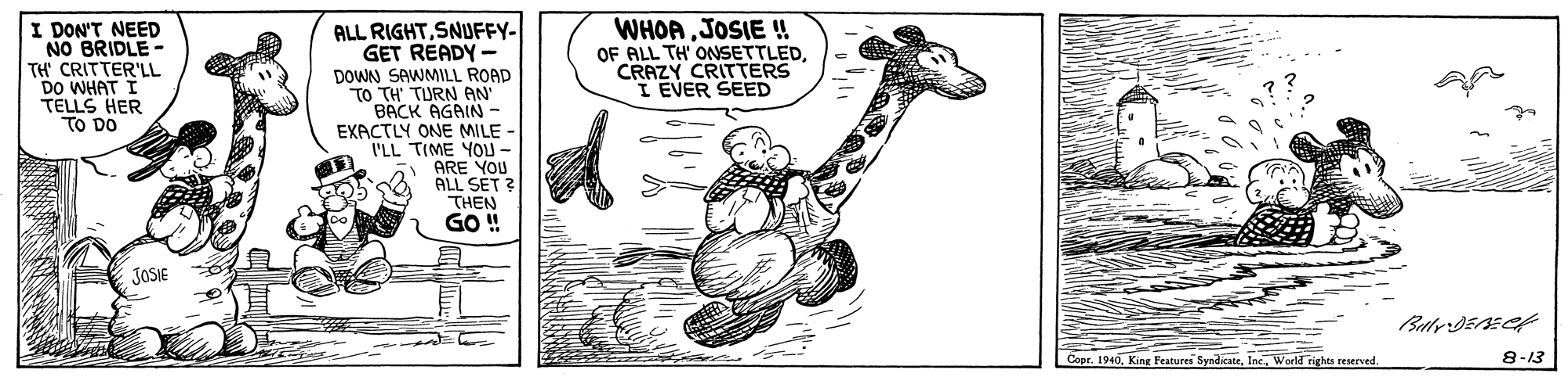 Illustration OCR: I DON'T NEED NO BRIDLE- TH' CRITTER'LL DO WHAT TELLS HER TO DO ALL RIGHTSNUFFY- GET READY- DOWN SAWMILL ROAD TO TH TURN AN BACK AGAIN - EXACTLY ONE MILE - VLL TIME YOU- ARE YOU ALL SET ? THEN GO! WHOAJOSIE ! OF ALL TH' ONSETTLEDCRAZY CRITTERS I EVER SEED JOSIE Copr. 1946Inc. World rights reserved. 8-13 I DON'T NEED NO BRIDLE- TH' CRITTER'LL DO WHAT TELLS HER TO DO ALL RIGHTSNUFFY- GET READY- DOWN SAWMILL ROAD TO TH TURN AN BACK AGAIN - EXACTLY ONE MILE - VLL TIME YOU- ARE YOU ALL SET ? THEN GO! WHOAJOSIE ! OF ALL TH' ONSETTLEDCRAZY CRITTERS I EVER SEED JOSIE Copr. 1946King Features SyndikateInc. World rights reserved. 8-13