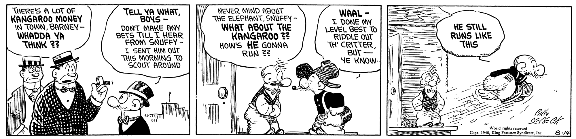Design OCR: THERE'S A LOT OF KANGAROO MONEY IN TOWNBARNEY- WHADDA YA THINK ?? NEVER MIND ABOUT THE ELEPHANTSNUFFY- WHAT ABOUT THE KANGAROO ?? HOW'S HE GONNA RUN ?? TELL YA WHATBOYS- WAAL - I DONE MY LEVEL BEST TO RIDDLE OUT TH' CRITTERBUT YE KNOW- DON'T MAKE ANY BETS TILL I HEAR FROM SNUFFY- I SENT HIM OUT THIS MORNING TO SCOUT AROUND HE STILL RUNS LIKE THIS Ble World nghts reserved Copr. 1940Inc 8-14 THERE'S A LOT OF KANGAROO MONEY IN TOWNBARNEY- WHADDA YA THINK ?? NEVER MIND ABOUT THE ELEPHANTSNUFFY- WHAT ABOUT THE KANGAROO ?? HOW'S HE GONNA RUN ?? TELL YA WHATBOYS- WAAL - I DONE MY LEVEL BEST TO RIDDLE OUT TH' CRITTERBUT YE KNOW- DON'T MAKE ANY BETS TILL I HEAR FROM SNUFFY- I SENT HIM OUT THIS MORNING TO SCOUT AROUND HE STILL RUNS LIKE THIS Ble World nghts reserved Copr. 1940King Featurer SyndicateInc 8-14