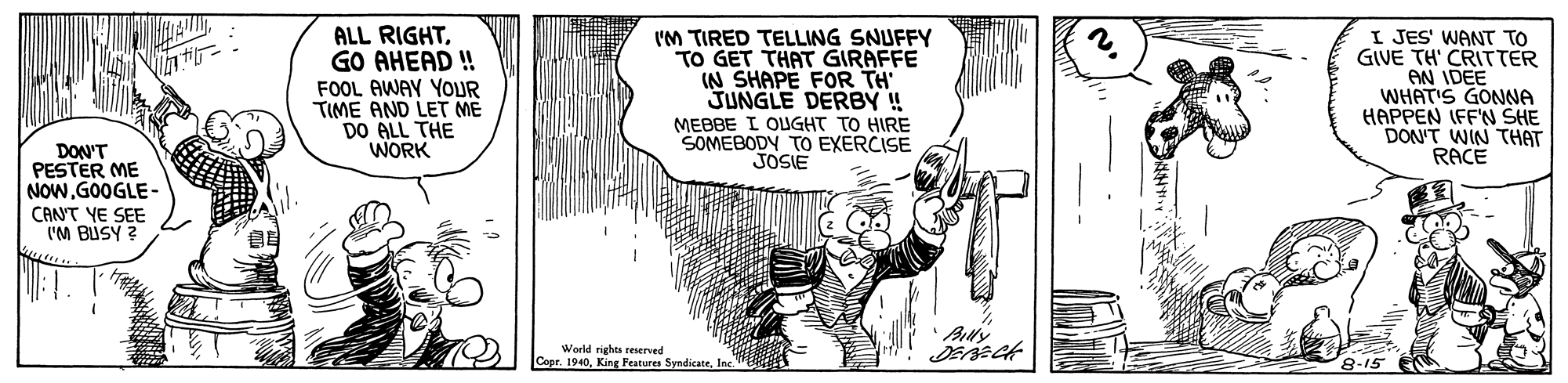 Slope OCR: ALL RIGHTGO AHEAD ! 2. FOOL AWAY YOLUR TIME AND LET ME DO ALL THE WORK I'M TIRED TELLING SNUFFY TO GET THAT GIRAFFE IN SHAPE FOR TH JUNGLE DERBY! MEBBE I OUGHT TO HIRE SOMEBODY TO EXERCISE JOSIE I JES' WANT TO GIVE TH' CRITTER AN IDEE WHAT'S GONNA HAPPEN IFF'N SHE DON'T WIN THAT RACE DON'T PESTER ME NOWGOOGLE - CANT YE SEE I'M BUSY ? Ally World rights reserved Cepr. 1940Inc 8-15 ALL RIGHTGO AHEAD ! 2. FOOL AWAY YOLUR TIME AND LET ME DO ALL THE WORK I'M TIRED TELLING SNUFFY TO GET THAT GIRAFFE IN SHAPE FOR TH JUNGLE DERBY! MEBBE I OUGHT TO HIRE SOMEBODY TO EXERCISE JOSIE I JES' WANT TO GIVE TH' CRITTER AN IDEE WHAT'S GONNA HAPPEN IFF'N SHE DON'T WIN THAT RACE DON'T PESTER ME NOWGOOGLE - CANT YE SEE I'M BUSY ? Ally World rights reserved Cepr. 1940King Features SyndicateInc 8-15