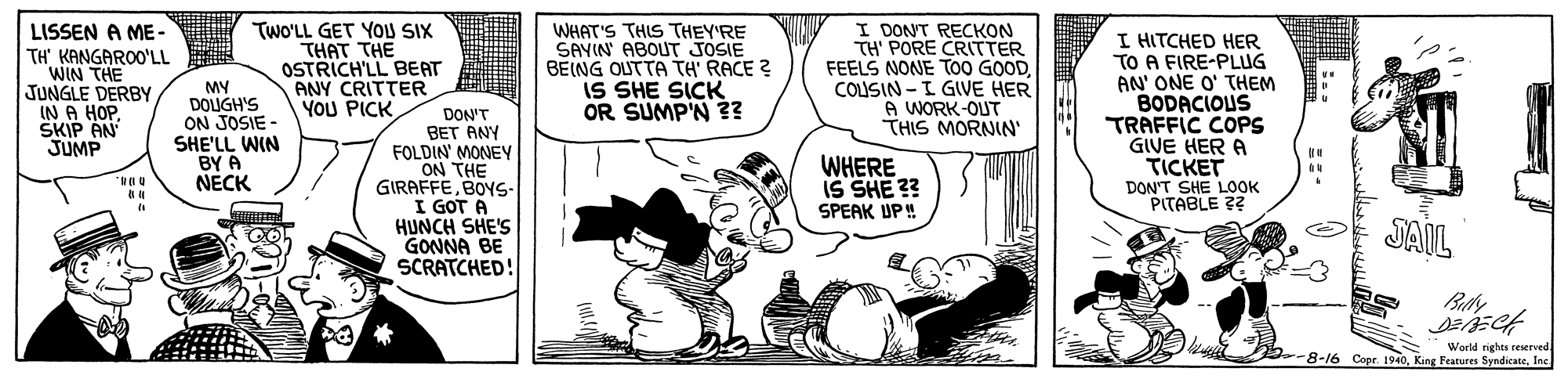 Font OCR: LISSEN A ME- TH' KANGAROO'LL WIN THE JUNGLE DERBY IN A HOPSKIP AN JUMP MY DOUGH'S ON JOSIE SHE'LL WIN BY A NECK Two'LL GET YOU SIX THAT THE OSTRICH'LL BEAT ANY CRITTER YOU PICK WHAT'S THIS THEY'RE SAYIN ABOUT JOSIE BEING OUTTA TH' RACE ? IS SHE SICK OR SUMP'N ?? I DONT RECKON TH' PORE CRITTER FEELS NONE TO0 GOODCOLISIN - I GIVE HER A WORK-OUT THIS MORNIN' I HITCHED HER TO A FIRE-PLUG AN' ONE O' THEM BODACIOUS TRAFFIC COPS GIVE HER A TICKET DON'T SHE LOOK PITABLE ?? DON'T BET ANY FOLDIN' MONEY WHERE IS SHE ?? SPEAK UP ! GIRAFFEBOYS. I GOT A HUNCH SHE'S GONNA BE SCRATCHED! JAIL World nighes reserved -8-16 Copr. 1940Ine LISSEN A ME- TH' KANGAROO'LL WIN THE JUNGLE DERBY IN A HOPSKIP AN JUMP MY DOUGH'S ON JOSIE SHE'LL WIN BY A NECK Two'LL GET YOU SIX THAT THE OSTRICH'LL BEAT ANY CRITTER YOU PICK WHAT'S THIS THEY'RE SAYIN ABOUT JOSIE BEING OUTTA TH' RACE ? IS SHE SICK OR SUMP'N ?? I DONT RECKON TH' PORE CRITTER FEELS NONE TO0 GOODCOLISIN - I GIVE HER A WORK-OUT THIS MORNIN' I HITCHED HER TO A FIRE-PLUG AN' ONE O' THEM BODACIOUS TRAFFIC COPS GIVE HER A TICKET DON'T SHE LOOK PITABLE ?? DON'T BET ANY FOLDIN' MONEY WHERE IS SHE ?? SPEAK UP ! GIRAFFEBOYS. I GOT A HUNCH SHE'S GONNA BE SCRATCHED! JAIL World nighes reserved -8-16 Copr. 1940King Features Syndicate