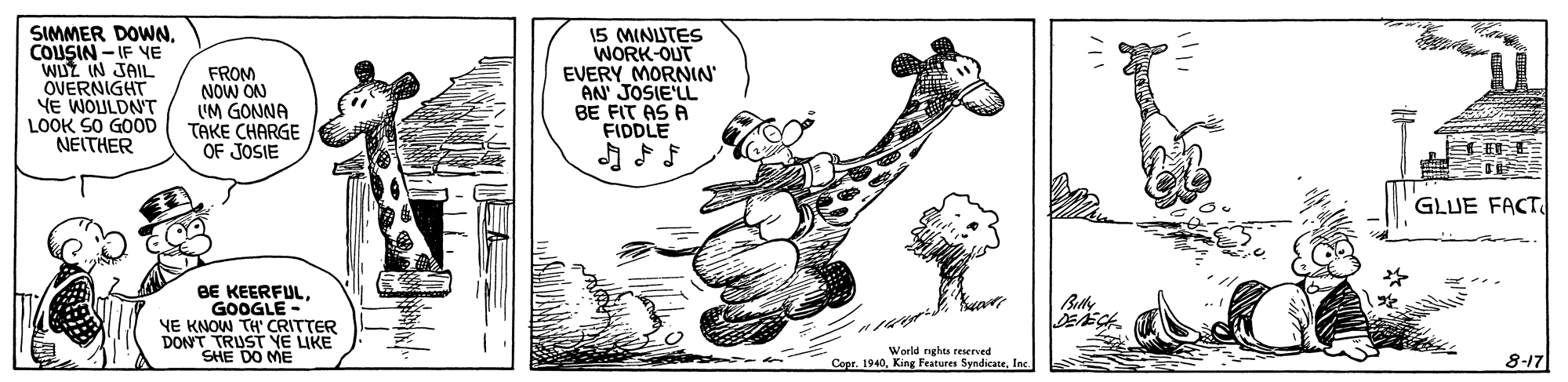 Happy OCR: SIMMER DOWNCOUSIN - IF VE WUZ IN JAIL OVERNIGHT YE WOULDNT LOOK SO GOOD NEITHER FROM NOW ON 'M GONNA TAKE CHARGE OF JOSIE 15 MINUTES WORK-OUT EVERY MORNIN AN' JOSIE'LL BE FIT AS A FIDDLE ??5 GLUE FACT BE KEERFULGOOGLE YE KNOW TH'CRITTER DONT TRUST YE LIKE SHE DO ME World ngha reierved Copr. 1940Inc 8-17 SIMMER DOWNCOUSIN - IF VE WUZ IN JAIL OVERNIGHT YE WOULDNT LOOK SO GOOD NEITHER FROM NOW ON 'M GONNA TAKE CHARGE OF JOSIE 15 MINUTES WORK-OUT EVERY MORNIN AN' JOSIE'LL BE FIT AS A FIDDLE ? ? 5 GLUE FACT BE KEERFULGOOGLE YE KNOW TH'CRITTER DONT TRUST YE LIKE SHE DO ME World ngha reierved Copr. 1940King Features SyndicateInc 8-17