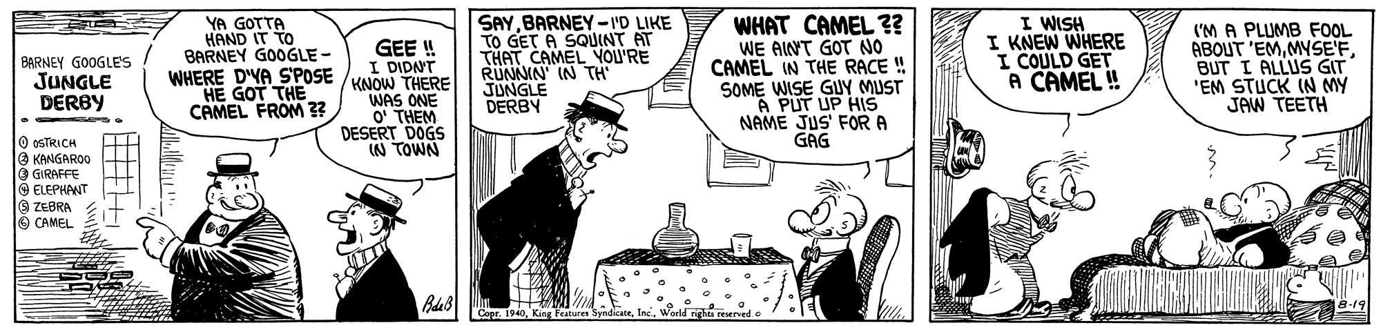 Rectangle OCR: YA GOTTA HAND IT TO BARNEY GOOGLE - WHERE DYA SPOSE /KNOW THERE HE GOT THE CAMEL FROM 3? SAYBARNEY-I'D LIKE TO GET A SQUINT AT THAT CAMEL VOU'RE RUNNIN IN TH JUNGLE DERBY WHAT CAMEL ?? WE AINT GOT NO CAMEL IN THE RACE ! SOME WISE GUY MUST "A PUT UP HIS NAME JUS' FORA GAG I WISH I KNEW WHERE I COULD GET A CAMEL ! ('M A PLUMB FOOL ABOUT 'EMBUT I ALLUS GIT 'EM STUCK IN MY JAW TEETH GEE! I DIDNT BARNEY GOOGLES JUNGLE DERBY WAS ONE O' THEM DESERT DOGS IN TOWN O OSTRICH e KANGAROO O GIRAFFE O ELEPHANT 9 ZEBRA O CAMEL "Copr. YA GOTTA HAND IT TO BARNEY GOOGLE - WHERE DYA SPOSE /KNOW THERE HE GOT THE CAMEL FROM 3? SAYBARNEY-I'D LIKE TO GET A SQUINT AT THAT CAMEL VOU'RE RUNNIN IN TH JUNGLE DERBY WHAT CAMEL ?? WE AINT GOT NO CAMEL IN THE RACE ! SOME WISE GUY MUST "A PUT UP HIS NAME JUS' FORA GAG I WISH I KNEW WHERE I COULD GET A CAMEL ! ('M A PLUMB FOOL ABOUT 'EMBUT I ALLUS GIT 'EM STUCK IN MY JAW TEETH GEE! I DIDNT BARNEY GOOGLES JUNGLE DERBY WAS ONE O' THEM DESERT DOGS IN TOWN O OSTRICH e KANGAROO O GIRAFFE O ELEPHANT 9 ZEBRA O CAMEL "Copr.