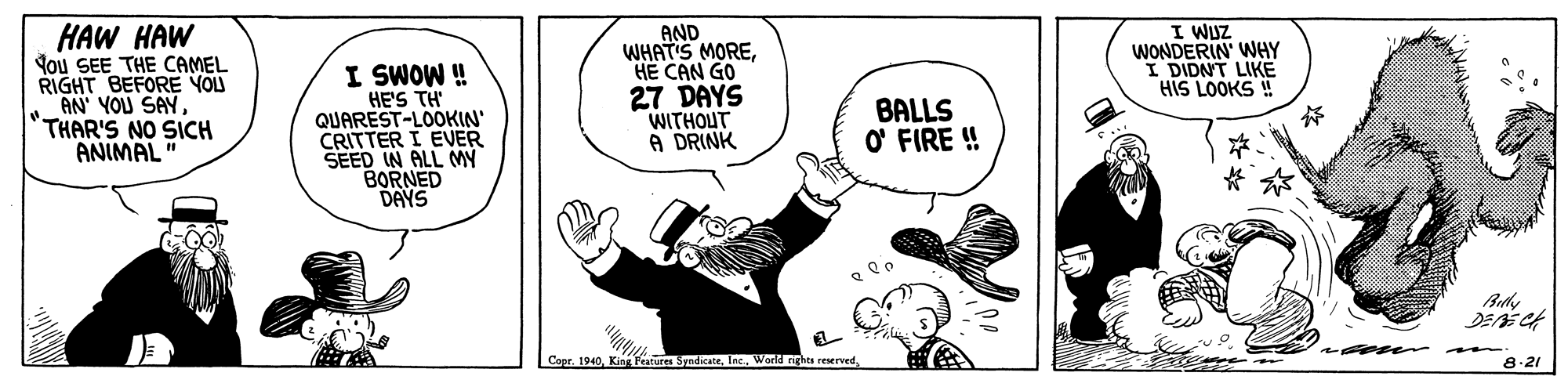 Art OCR: HAW HAW You SEE THE CAMEL RIGHT BEFORE YOLU AN YOU SAY THAR'S NO SICH ANIMAL I SWOW ! HE'S TH' QUAREST-LOOKIN' CRITTER I EVER SEED IN ALL MY BORNED DAYS AND WHAT'S MOREHE CAN GO 27 DAYS WITHOUT A DRINK I WUZ WONDERIN' WHY I DIDNT LIKE HIS LOOKS ! BALLS O FIRE ! Capr. 1940Lec. Worid rights reserved. 8.21 HAW HAW You SEE THE CAMEL RIGHT BEFORE YOLU AN YOU SAY THAR'S NO SICH ANIMAL I SWOW ! HE'S TH' QUAREST-LOOKIN' CRITTER I EVER SEED IN ALL MY BORNED DAYS AND WHAT'S MOREHE CAN GO 27 DAYS WITHOUT A DRINK I WUZ WONDERIN' WHY I DIDNT LIKE HIS LOOKS ! BALLS O FIRE ! Capr. 1940King Features SyndicateLec. Worid rights reserved. 8.21