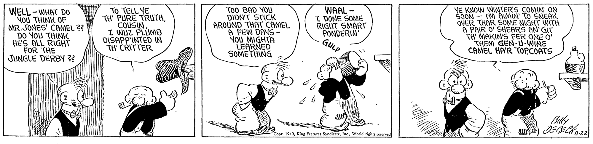 Conversation OCR: WELL-WHAT DO YOU THINK OF MR. JONES' CAMEL ?? DO YOU THINK HE'S ALL RIGHT FOR THE JUNGLE DERBY ?? TO TELL YE TH PURE TRUTHI WUZ PLUMB DISAPP'INTED IN TH CRITTER To0 BAD YOU DIDN'T STICK AROUND THAT CAMEL A FEW DAYS- YOU MIGHTA LEARNED SOMETHING WAAL - I DONE SOME RIGHT SMART PONDERIN GULP YE KNOW WINTER'S COMIN' ON SOON - VM AMIN' TO SNEAK OVER THAR SOME NIGHT WITH A PAIR O' SHEARS AN GIT TH MAKIN'S FER ONE O' THEM GEN-U-WINE CAMEL HA'R TOPCOATS Blly Copr. 1940World rights reserved WELL-WHAT DO YOU THINK OF MR. JONES' CAMEL ?? DO YOU THINK HE'S ALL RIGHT FOR THE JUNGLE DERBY ?? TO TELL YE TH PURE TRUTHI WUZ PLUMB DISAPP'INTED IN TH CRITTER To0 BAD YOU DIDN'T STICK AROUND THAT CAMEL A FEW DAYS- YOU MIGHTA LEARNED SOMETHING WAAL - I DONE SOME RIGHT SMART PONDERIN GULP YE KNOW WINTER'S COMIN' ON SOON - VM AMIN' TO SNEAK OVER THAR SOME NIGHT WITH A PAIR O' SHEARS AN GIT TH MAKIN'S FER ONE O' THEM GEN-U-WINE CAMEL HA'R TOPCOATS Blly Copr. 1940King Peatures SyndicateWorld rights reserved