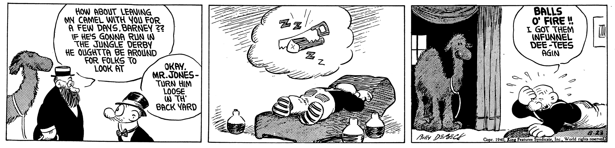 Bottle OCR: HOW ABOUT LEAVING MY CAMEL WITH YOU FOR A FEW DAYSBARNEY 3? IF HE'S GONNA RUN W THE JUNGLE DERBY HE OUGHTTA BE AROUND FOR FOLKS TO LOOK AT BALLS O' FIRE ! I GOT THEM INFUNNEL DEE-TEES AGIN OKAY. MR.JONES- TURN HIM LOOSE IN TH BACK YARD Copr. 1940 Kin Fratures SyndicateWorld righta reerved HOW ABOUT LEAVING MY CAMEL WITH YOU FOR A FEW DAYSBARNEY 3? IF HE'S GONNA RUN W THE JUNGLE DERBY HE OUGHTTA BE AROUND FOR FOLKS TO LOOK AT BALLS O' FIRE ! I GOT THEM INFUNNEL DEE-TEES AGIN OKAY. MR.JONES- TURN HIM LOOSE IN TH BACK YARD Copr. 1940 Kin Fratures SyndicateWorld righta reerved