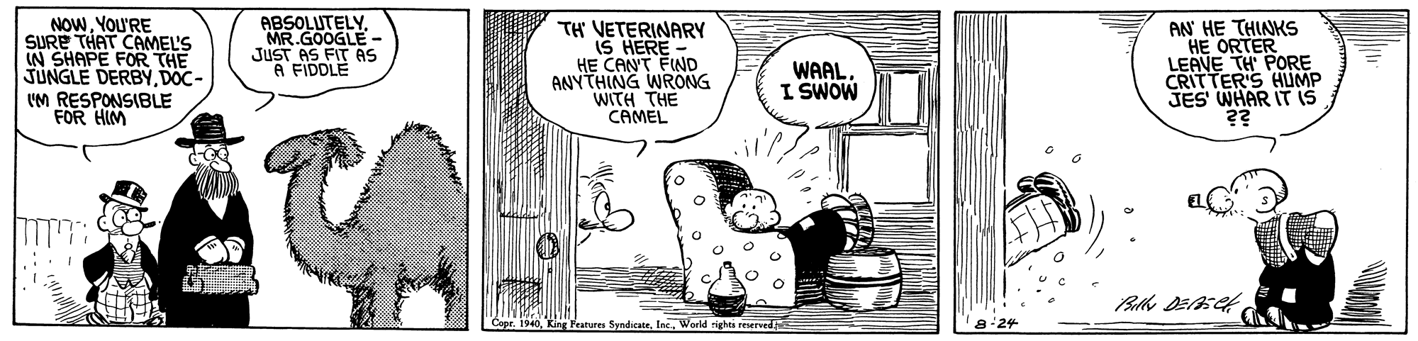 Parallel OCR: NOWYou'RE SURE THAT CAMEL'S IN SHAPE FOR THE JUNGLE DERBYDOC- UM RESPONSIBLE FOR HIM ABSOLUTELYMR.GOOGLE - JUST AS FIT As A FIDDLE TH VETERINARY IS HERE - HE CANT FIND ANYTHING WRONG WITH THE CAMEL AN HE THINKS HE ORTER LEAVE TH PORE CRITTER'S HUMP JES WHAR IT is WAAL I SWOW batures SyndicateWorld righes reserved NOWYou'RE SURE THAT CAMEL'S IN SHAPE FOR THE JUNGLE DERBYDOC- UM RESPONSIBLE FOR HIM ABSOLUTELYMR.GOOGLE - JUST AS FIT As A FIDDLE TH VETERINARY IS HERE - HE CANT FIND ANYTHING WRONG WITH THE CAMEL AN HE THINKS HE ORTER LEAVE TH PORE CRITTER'S HUMP JES WHAR IT is WAAL I SWOW batures SyndicateWorld righes reserved