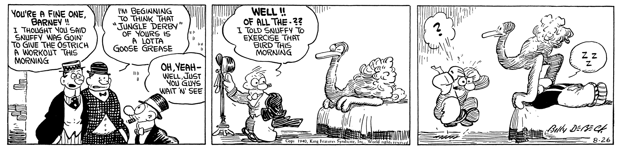 Adaptation OCR: YOu'RE A FINE ONEBARNEY ! I THOUGHT YOJ SAID SNUFFY WAS GOIN To GIVE THE OSTRICH A WORKOUT THIS MORNING I'M BEGINNING TO THINK THAT "JUNGLE DERBY" OF YOURS 1S A LOTTA GOOSE GREASE WELL ! OF ALL THE ?? I TOLD SNUFFY To EXERCISE THAT BIRD THIS MORNING OHYEAH- WELL. JUST YOU GUYS WAIT N' SEE * Copa 19408.26 YOu'RE A FINE ONEBARNEY ! I THOUGHT YOJ SAID SNUFFY WAS GOIN To GIVE THE OSTRICH A WORKOUT THIS MORNING I'M BEGINNING TO THINK THAT "JUNGLE DERBY" OF YOURS 1S A LOTTA GOOSE GREASE WELL ! OF ALL THE ?? I TOLD SNUFFY To EXERCISE THAT BIRD THIS MORNING OHYEAH- WELL. JUST YOU GUYS WAIT N' SEE * Copa 1940King Fraunes SyndiCne