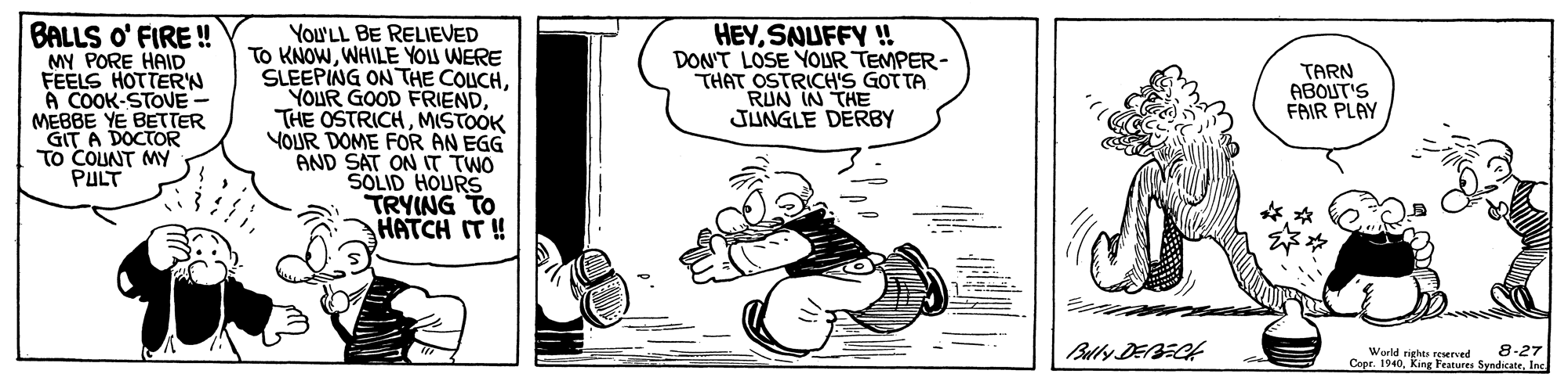 Line art OCR: BALLS O' FIRE ! MY PORE HAID FEELS HOTTERN You'LL BE RELIEVED To KNOWWHILE YOU WERE SLEEPING ON THE COLUCHMISTOOK YOUR DOME FOR AN EGG AND SAT ON IT TWO SOLID HOURS TRYING TO HATCH IT ! HEYSNUFFY !! DON'T LOSE YOUR TEMPER- THAT OSTRICH'S GOT TA RUN IN THE JUNGLE DERBY TARN ABOUT'S FRIR PLAY A COOK-STOVE- MEBBE YE BETTER DOCTOR GIT A TO COUNT MY PULT Bully DEBECH 8-27 World righte reserved Copr. 1940Inc. BALLS O' FIRE ! MY PORE HAID FEELS HOTTERN You'LL BE RELIEVED To KNOWWHILE YOU WERE SLEEPING ON THE COLUCHYOUR GOOD FRIENDTHE OSTRICHMISTOOK YOUR DOME FOR AN EGG AND SAT ON IT TWO SOLID HOURS TRYING TO HATCH IT ! HEYSNUFFY !! DON'T LOSE YOUR TEMPER- THAT OSTRICH'S GOT TA RUN IN THE JUNGLE DERBY TARN ABOUT'S FRIR PLAY A COOK-STOVE- MEBBE YE BETTER DOCTOR GIT A TO COUNT MY PULT Bully DEBECH 8-27 World righte reserved Copr. 1940King Features Syndicate