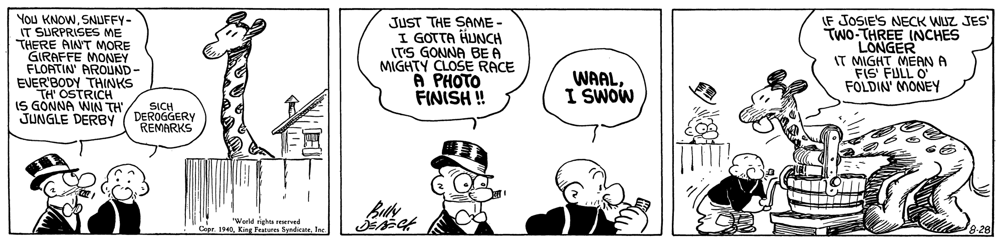 Mammal OCR: You KNOWSNUFFY- IT SURPRISES ME THERE AIN'T MORE GIRAFFE MONEY FLORTIN' AROUND- EVER'BODY THINKS TH' OSTRICH IS GONNA WIN TH JUNGLE DERBY JUST THE SAME - I GOTTA HUNCH ITS GONNA BE A MIGHTY CLOSE RACE A PHOTO FINISH! (F JOSIE'S NECK WUZ JES' TWO-THREE INCHES LONGER IT MIGHT MEANA FIS FULL O FOLDIN' MONEY WAALI SWOW SICH DEROGGERY REMARKS "World righes reserved Copr 1940Inc. You KNOWSNUFFY- IT SURPRISES ME THERE AIN'T MORE GIRAFFE MONEY FLORTIN' AROUND- EVER'BODY THINKS TH' OSTRICH IS GONNA WIN TH JUNGLE DERBY JUST THE SAME - I GOTTA HUNCH ITS GONNA BE A MIGHTY CLOSE RACE A PHOTO FINISH! (F JOSIE'S NECK WUZ JES' TWO-THREE INCHES LONGER IT MIGHT MEANA FIS FULL O FOLDIN' MONEY WAALI SWOW SICH DEROGGERY REMARKS "World righes reserved Copr 1940King Features Syndicate