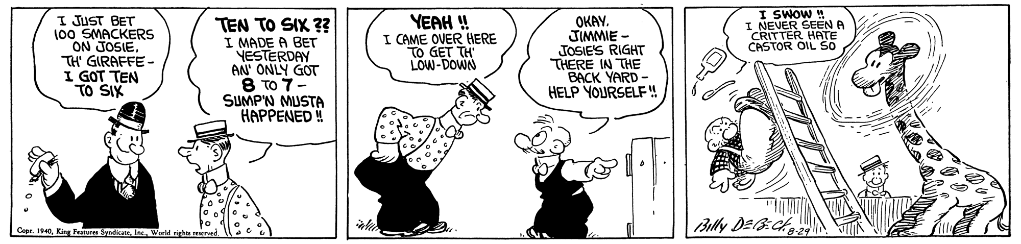 Fictional character OCR: I SWOW ! I NEVER SEEN A CRITTER HATE CASTOR OIL S0 I JUST BET 100 SMACKERS ON JOSIETH' GIRAFFE- I GOT TEN TO SIX TEN TO SIX ?? I MADE A BET YESTERDAY AN' ONLY GOT TO 7 SUMP'N MUSTA HAPPENED ! YEAH ! I CAME OVER HERE TO GET TH LOW-DOWN OKAY. JIMMIE - JOSIE'S RIGHT THERE IN THE BACK YARD - HELP YOURSELF! Billy DEB:CA Cepr. 1940World rights reMved. I SWOW ! I NEVER SEEN A CRITTER HATE CASTOR OIL S0 I JUST BET 100 SMACKERS ON JOSIETH' GIRAFFE- I GOT TEN TO SIX TEN TO SIX ?? I MADE A BET YESTERDAY AN' ONLY GOT TO 7 SUMP'N MUSTA HAPPENED ! YEAH ! I CAME OVER HERE TO GET TH LOW-DOWN OKAY. JIMMIE - JOSIE'S RIGHT THERE IN THE BACK YARD - HELP YOURSELF! Billy DEB:CA Cepr. 1940King Paturen SyndicateWorld rights reMved.