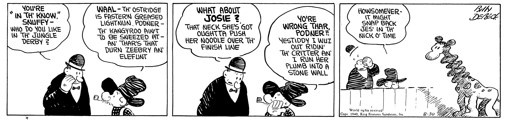 Fictional character OCR: BIN DEEC YOU'RE IN TH' KNOW" SNUFFY- WHO DO YOU LIKE IN TH' JUNGLE DERBY 2 WAAL- TH' OSTRIDGE IS FASTERN GREASED LIGHTNUNPODNER - TH' KANGYRO0 AIN'T TO BE SNEEZED AT AN THAR'S THAT DURN ZEEBRY AN' ELEFUNT WHAT ABOUT JOSIE ? THAT NECK SHE'S GOT OLUGHTTA PUSH HER NOODLE OVER TH' FINISH LINE YO'RE WRONG THARPODNER ! YESTIDDY I WUZ OUT RIDIN' TH' CRITTER AN I RUN HER PLUMB INTO A STONE WALL HOWSOMEVER- IT MIGHT SNAP BACK JES IN TH NICK O' TIME World rghts reserved Copa 1940In. 8-30 BIN DEEC YOU'RE IN TH' KNOW" SNUFFY- WHO DO YOU LIKE IN TH' JUNGLE DERBY 2 WAAL- TH' OSTRIDGE IS FASTERN GREASED LIGHTNUNPODNER - TH' KANGYRO0 AIN'T TO BE SNEEZED AT AN THAR'S THAT DURN ZEEBRY AN' ELEFUNT WHAT ABOUT JOSIE ? THAT NECK SHE'S GOT OLUGHTTA PUSH HER NOODLE OVER TH' FINISH LINE YO'RE WRONG THARPODNER ! YESTIDDY I WUZ OUT RIDIN' TH' CRITTER AN I RUN HER PLUMB INTO A STONE WALL HOWSOMEVER- IT MIGHT SNAP BACK JES IN TH NICK O' TIME World rghts reserved Copa 1940Kirr Features SyndicateIn. 8-30