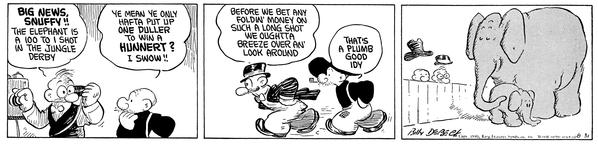 Pleased OCR: BIG NEWSSNUFFY THE ELEPHANT IS A 100 TO I SHOT IN THE JUNGLE DERBY YE MEAN YE ONLY HAFTA PUT UP ONE DULLER TO WIN A HUNNERT ? I SWOW! BEFORE WE BET ANY FOLDIN' MONEY ON SUCH A LONG SHOT WE OUGHTTA BREEZE OVER ÁN' LOOK AROUND THAT'S A PLUMB GOOD IDY Blly DEBECH Syndaa We pt BIG NEWSSNUFFY THE ELEPHANT IS A 100 TO I SHOT IN THE JUNGLE DERBY YE MEAN YE ONLY HAFTA PUT UP ONE DULLER TO WIN A HUNNERT ? I SWOW! BEFORE WE BET ANY FOLDIN' MONEY ON SUCH A LONG SHOT WE OUGHTTA BREEZE OVER ÁN' LOOK AROUND THAT'S A PLUMB GOOD IDY Blly DEBECH Syndaa We pt