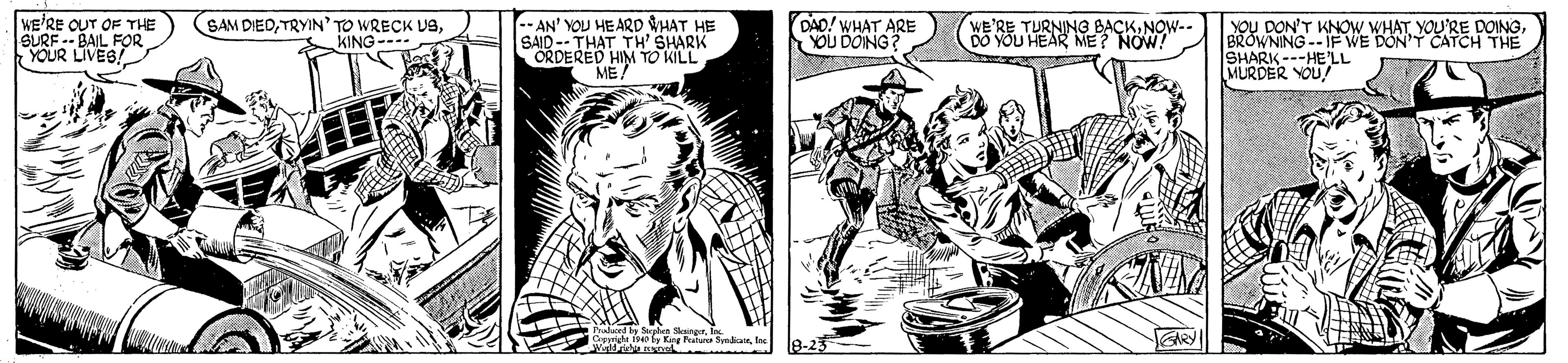 Illustration OCR: WE'RE OUT OF THE SURF -- BAIL FOR YOUR LIVES! --AN' YOU HE ARD HAT HE SAID-- THAT TH' SHARK ORDERED HIM TO KILL ME WE'RE TURNING BACKNOW-- YOU HEAR ME? NOW! SAM DIEDKING- DAD! WHAT ARE YOU DOING YoU DON'T KNOW. WHATBROWNING--IFWE DON'T CATCH THE SHARK---HELL MURDER YOU 8-23 ARY WE'RE OUT OF THE SURF -- BAIL FOR YOUR LIVES! --AN' YOU HE ARD HAT HE SAID-- THAT TH' SHARK ORDERED HIM TO KILL ME WE'RE TURNING BACKNOW-- YOU HEAR ME? NOW! SAM DIEDTRYIN' TO WRECK USKING- DAD! WHAT ARE YOU DOING YoU DON'T KNOW. WHATYOU'RE DOINGBROWNING--IFWE DON'T CATCH THE SHARK---HELL MURDER YOU 8-23 ARY