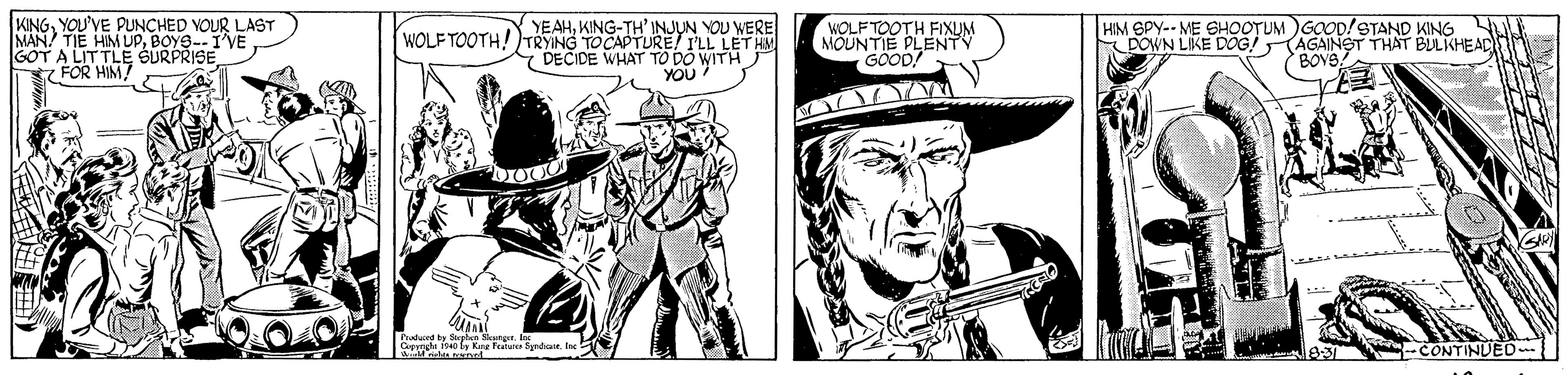 Comic book OCR: KINGYOU'VE PUNCHED VOUR LAST MAN TIE HIM UPBOYS--I'VE GOT A LIT TLE SURPRISE FOR HIM? WOLF TOOTH FIXUM MOUNTIE PLENTY GOOD! HIM SPY-- ME SHOOTUMGOOD!STAND KING POWN LKE DOG!AGAINST THAT BULKHEAD BOYS YEAHKING-TH' INJUN YOU WERE WOLF TOOTH!)TRYING TOCAPTURE ILL LETHM 7 DECIDE WHAT TO DO WITH YOU Pu Fa du. e -CONTINUED KINGYOU'VE PUNCHED VOUR LAST MAN TIE HIM UPBOYS--I'VE GOT A LIT TLE SURPRISE FOR HIM? WOLF TOOTH FIXUM MOUNTIE PLENTY GOOD! HIM SPY-- ME SHOOTUMGOOD!STAND KING POWN LKE DOG!AGAINST THAT BULKHEAD BOYS YEAHKING-TH' INJUN YOU WERE WOLF TOOTH!)TRYING TOCAPTURE ILL LETHM 7 DECIDE WHAT TO DO WITH YOU Pu Fa du. e -CONTINUED