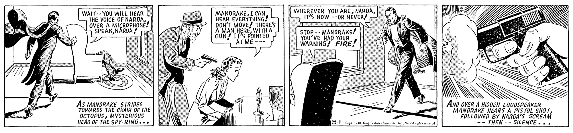 Line art OCR: WHEREVER YOU AREIT'S NOW --OR NEVER! WAIT-- YOU WILL HEAR THE VOICE OF NARDAOVER A MICROPHONE! SPEAKNÄRDA MANDRAKEHEAR EVERYTHING! DON'T MOVE! THERES A MAN HEREWITH A GUN! IT'S POINTED AT ME --- STOP -- MANDRAKE! YOU'VE HAD YOUR. WARNING FIRE! AS MANDRAKE STRIDES TOWARDS THE CHAIR OF THE OCTOPUSMYSTERIOUS HEAD OF THE SPy-RING... ANO OVER A HIODEN LOUDSPEAKER MANDRAKE HEARS A PISTOL SHOTFOLLOWED BY NARDA'S SCREAM -- THEN -- SILENCE... 8-1 Cer INAKng Fen Syode In. Wile teeed WHEREVER YOU AREIT'S NOW --OR NEVER! WAIT-- YOU WILL HEAR THE VOICE OF NARDAOVER A MICROPHONE! SPEAKNÄRDA MANDRAKEI CANHEAR EVERYTHING! DON'T MOVE! THERES A MAN HEREWITH A GUN! IT'S POINTED AT ME --- STOP -- MANDRAKE! YOU'VE HAD YOUR. WARNING FIRE! AS MANDRAKE STRIDES TOWARDS THE CHAIR OF THE OCTOPUSMYSTERIOUS HEAD OF THE SPy-RING... ANO OVER A HIODEN LOUDSPEAKER MANDRAKE HEARS A PISTOL SHOTFOLLOWED BY NARDA'S SCREAM -- THEN -- SILENCE... 8-1 Cer INAKng Fen Syode In. Wile teeed