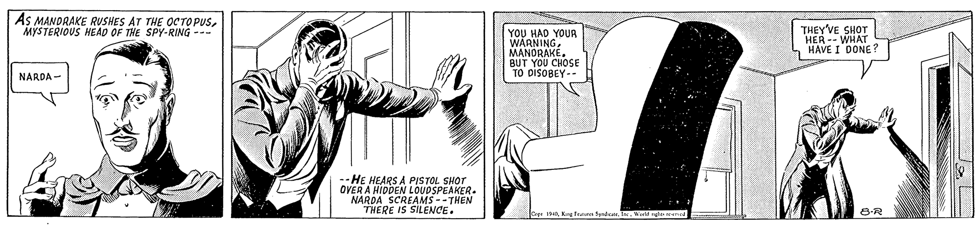 Fictional character OCR: As MANDRAKE RUSHES AT THE OCTOPUSMYSTERIOUS HEAD OF THE SPy-RING --- YOU HAD YOUR WARNING MANORAKE. BUT YOU CHOSE TO DISOBEY-- THEY'VE SHOT HER -- WHAT HAVE I DONE? NARDA - --HE HEARS A PISTOL SHOT OVER A HIDDEN NAROA SCREAMS --THE THERE IS SILENCE. Cep 1940Kng Teaures Sydcate. . World re 8-R As MANDRAKE RUSHES AT THE OCTOPUSMYSTERIOUS HEAD OF THE SPy-RING --- YOU HAD YOUR WARNING MANORAKE. BUT YOU CHOSE TO DISOBEY-- THEY'VE SHOT HER -- WHAT HAVE I DONE? NARDA - --HE HEARS A PISTOL SHOT OVER A HIDDEN NAROA SCREAMS --THE THERE IS SILENCE. Cep 1940Kng Teaures Sydcate. . World re 8-R