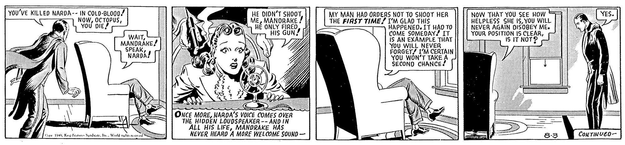 Comics OCR: YOU'VE KILLED NARDA -- IN COLD-BLO00! NOWS YOU DIE! HE DIDN'T SHOOTMANORAKE H? ONLY FIREDHIS GUN! NOW THAT YOU SEE HOW HELPLESS SHE ISYOU NEVER AGAIN DISOBEY ME. YOUR POSITION IS CLEARIS IT NOT? YES. MY MAN HAD ORDERS NOT TO SH00T HER THE FIRST TIME! I'M GLAD THIS HAPPENED. IT H?O TO COME SOMEDAY! IT IS AN EXAMPLE THAT YOU WILL NEVER FORGET/ I'M CERTAIN YOU WON'T TAKE A SECONO CHANCE! WAITMANDRÁKE! MAPEAK. NARDA! ONCE MORENARDA'S VOICE COMES OVER THE HIDDEN LOUDSPEAKER -- AND IN ALL HIS LIFEMANDRAKE HAS NEVER HEARD A MORE WELCOME SOUND- att 1an Keeten rdanIn. Wial ngt 8-3 CONTINUED- YOU'VE KILLED NARDA -- IN COLD-BLO00! NOWS YOU DIE! HE DIDN'T SHOOTMANORAKE H? ONLY FIREDHIS GUN! NOW THAT YOU SEE HOW HELPLESS SHE ISYOU NEVER AGAIN DISOBEY ME. YOUR POSITION IS CLEARIS IT NOT? YES. MY MAN HAD ORDERS NOT TO SH00T HER THE FIRST TIME! I'M GLAD THIS HAPPENED. IT H?O TO COME SOMEDAY! IT IS AN EXAMPLE THAT YOU WILL NEVER FORGET/ I'M CERTAIN YOU WON'T TAKE A SECONO CHANCE! WAITMANDRÁKE! MAPEAK. NARDA! ONCE MORENARDA'S VOICE COMES OVER THE HIDDEN LOUDSPEAKER -- AND IN ALL HIS LIFEMANDRAKE HAS NEVER HEARD A MORE WELCOME SOUND- att 1an Keeten rdanIn. Wial ngt 8-3 CONTINUED-