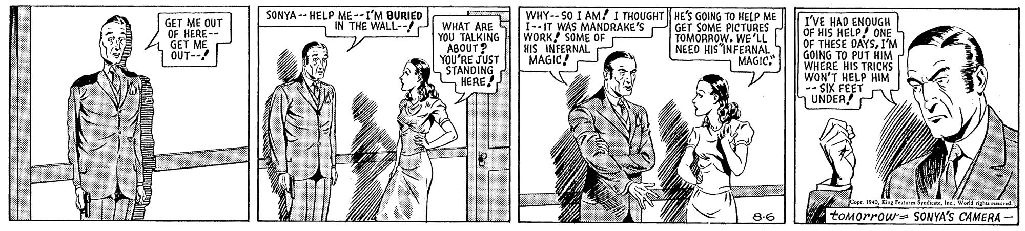 Font OCR: SONYA -- HELP ME --I'M BURIED WHY-- SO I AM! I THOUGHT HE'S GOING TO HELP ME GET SOME PICTURES TOMORROW. WE'LL NEED HIS INFERNAL MAGIC." I'VE HAD ENQUGH OF HIS HELP 0NE OF THESE DAYSI'M GOING TO PUT HIM WHERE HIS TRICKS WON'T HELP HIM -- SIX FEET UNDER! P GET ME OUT OF HERE-- GET ME OUT-- IN THE WALL--!2 WHAT ARE Si--IT WAS MANDRAKE'S YOU TALKING ABOUT? YOU'RE JUST ŠTANDING HERE! WORK SOME OF HIS INFERNAL r MAGIC 1940Wuld ighta d 8-6 toMorrow= SONYA'S CAMERA - SONYA -- HELP ME --I'M BURIED WHY-- SO I AM! I THOUGHT HE'S GOING TO HELP ME GET SOME PICTURES TOMORROW. WE'LL NEED HIS INFERNAL MAGIC." I'VE HAD ENQUGH OF HIS HELP 0NE OF THESE DAYSI'M GOING TO PUT HIM WHERE HIS TRICKS WON'T HELP HIM -- SIX FEET UNDER! P GET ME OUT OF HERE-- GET ME OUT-- IN THE WALL--!2 WHAT ARE Si--IT WAS MANDRAKE'S YOU TALKING ABOUT? YOU'RE JUST ŠTANDING HERE! WORK SOME OF HIS INFERNAL r MAGIC 1940King fealare SpndicatrWuld ighta d 8-6 toMorrow= SONYA'S CAMERA -