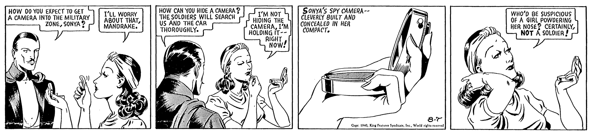 Drawing OCR: HOW 00 YOU EXPECT TO GET A CAMERA INTO THE MILITARY 1 ZONESONYA HOW CAN YOU HIDE A CAMERA? THE SOLDIERS WILL SEARCH US AND THE CAR THOROUGHLY. I'M NOT 4 2 HIDING THE CAMERAI'M HOLDING IT-- RIGHT SNOW! SONYA'S SPY CAMERA-- CLEVERLY BUILT AND CONCEALED IN HER COMPACT. I'LL WORRY ABOUT THATMANDRAKE. WHO'D BE SUSPICIOUS OF A GIRL POWDERING HER NOSE? CERTAINLYNOT A SOLDIER! 8-7 Cepe. 40Weeld ighte ened HOW 00 YOU EXPECT TO GET A CAMERA INTO THE MILITARY 1 ZONESONYA HOW CAN YOU HIDE A CAMERA? THE SOLDIERS WILL SEARCH US AND THE CAR THOROUGHLY. I'M NOT 4 2 HIDING THE CAMERAI'M HOLDING IT-- RIGHT SNOW! SONYA'S SPY CAMERA-- CLEVERLY BUILT AND CONCEALED IN HER COMPACT. I'LL WORRY ABOUT THATMANDRAKE. WHO'D BE SUSPICIOUS OF A GIRL POWDERING HER NOSE? CERTAINLYNOT A SOLDIER! 8-7 Cepe. 40Kig Panre SydiatrWeeld ighte ened