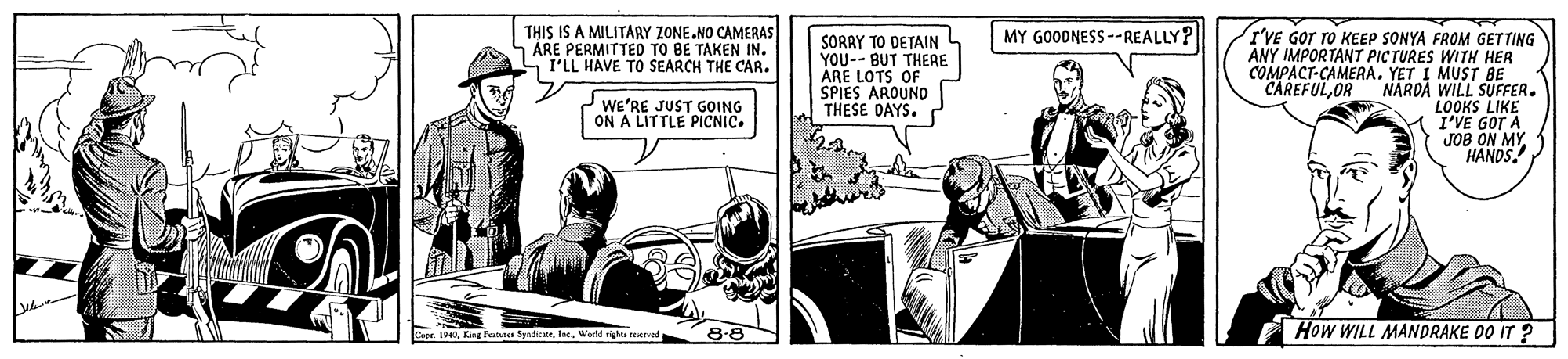 Conversation OCR: THIS IS A MILITARY ZONE NO CAMERAS ARE PERMITTED TO BE TAKEN IN. S I'LL HAVE TO SEARCH THE CAR. MY GOODNESS --REALLY? SORRY TO DETAIN YOU-- BUT THERE ARE LOTS OF SPIES AROUNO THESE DAYS. I'VE GOT TO KEEP SONYA FROM GETTING ANY IMPORTANT PICTURES WITH HER COMPACT-CAMERA. YET I MUST BE CAREFULOR NARDÀ WILL SUFFER. LOOKS LIKE I'VE GOT A JOB ON MY HANDS. we'RE JUST GOING ON A LITTLE PICNIC. How WILL MANDRAKE 00 IT ? Cepe I4World rights neerved THIS IS A MILITARY ZONE NO CAMERAS ARE PERMITTED TO BE TAKEN IN. S I'LL HAVE TO SEARCH THE CAR. MY GOODNESS --REALLY? SORRY TO DETAIN YOU-- BUT THERE ARE LOTS OF SPIES AROUNO THESE DAYS. I'VE GOT TO KEEP SONYA FROM GETTING ANY IMPORTANT PICTURES WITH HER COMPACT-CAMERA. YET I MUST BE CAREFULOR NARDÀ WILL SUFFER. LOOKS LIKE I'VE GOT A JOB ON MY HANDS. we'RE JUST GOING ON A LITTLE PICNIC. How WILL MANDRAKE 00 IT ? Cepe I4King Fere fyndeairWorld rights neerved