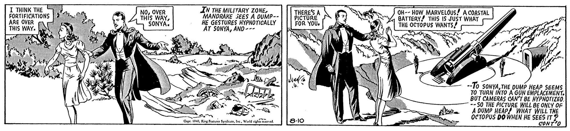 Slope OCR: I THINK THE FORTIFICATIONS ARE OVER THIS WAY. NOOVER THIS WAY"SONYA. IN THE MILITARY ZONEMANDRAKE SEES A DUMP- HE GESTURES HYPNOTICALLY AT SONYAAND -.. THERE'S A PICTURE FOR OH-- HOW MARVELOUS! A COASTAL BATTERY! THIS IS JUST WHAT THE OCTOPUS WANTS! --To SONYATHE DUMP HEAP SEEMS TO TURN INTO A GUN EMPLACEMENT. BUT CAMERAS CAN'T BE HYPNOTIZED -- SO THE PICTURE WILL BE ONLY OF WHAT WILL THE OCTOPUS DO WHEN HE SEES IT? CONT'O A DUMP HEAP Cye IWorld igha rEened. 8-10 I THINK THE FORTIFICATIONS ARE OVER THIS WAY. NOOVER THIS WAY"SONYA. IN THE MILITARY ZONEMANDRAKE SEES A DUMP- HE GESTURES HYPNOTICALLY AT SONYAAND -.. THERE'S A PICTURE FOR OH-- HOW MARVELOUS! A COASTAL BATTERY! THIS IS JUST WHAT THE OCTOPUS WANTS! --To SONYATHE DUMP HEAP SEEMS TO TURN INTO A GUN EMPLACEMENT. BUT CAMERAS CAN'T BE HYPNOTIZED -- SO THE PICTURE WILL BE ONLY OF WHAT WILL THE OCTOPUS DO WHEN HE SEES IT? CONT'O A DUMP HEAP Cye IKing Featunes SyndicatrWorld igha rEened. 8-10