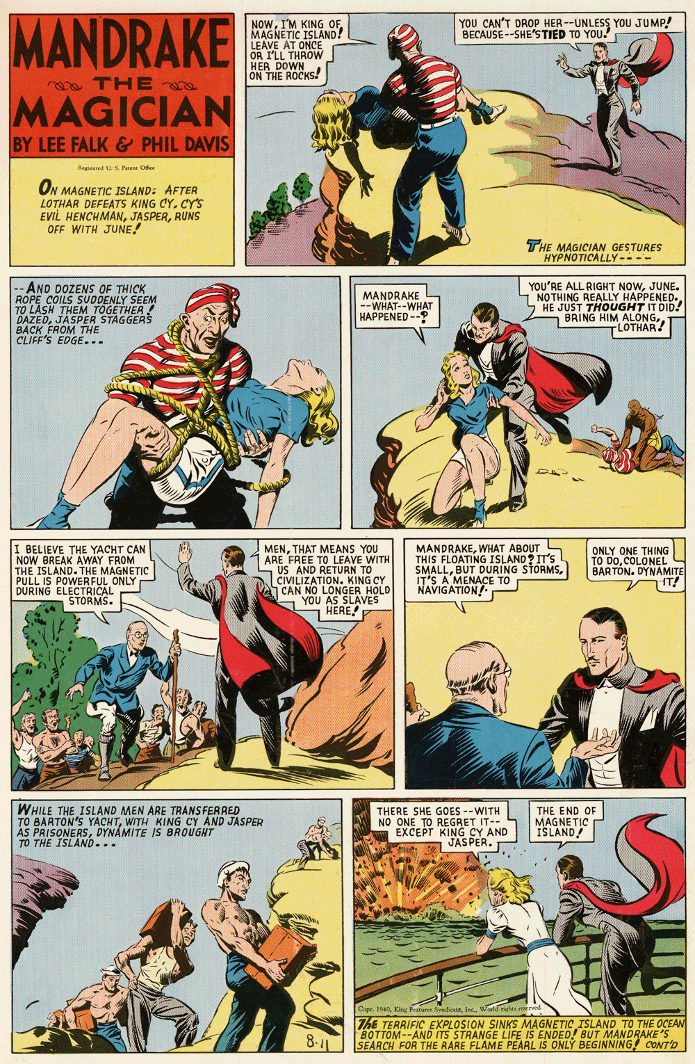 Comics OCR: MANDRAKE YOU CAN'T DROP HER --UNLESS YOU JUMP! BECAUSE--SHE'STIED TO YOU. NOWMAGNETIC ISLAND! LEAVE AT ONCE OR I'LL THROW HER DOWN ON THE ROCKS! a THE MAGICIAN G BY LEE FALK & PHIL DAVIS Regtered U.S Pe Oe ON MAGNETIC ISLAND: AFTER LOTHAR DEFEATSs KING CY. CY'S EVIL HENCHMANRUNS OFF WITH JUNE! THE MAGICIAN GESTURES HYPNOTICALLY---- -- AND DOZENS OF THICK ROPE COILS SUODENLY SEEM TO LASH THEM TOGETHER! DAZEDJASPER STAGGERS B?CK FROM THE CLIFF'S EDGE... MANDRAKE --WHAT--WHAT HAPPENED -- YOU'RE ALL RIGHT NOWJUNE. - NOTHING REALLY HAPPENED. HE JUST THOUGHT IT DID! 5 BRING HIM ALONGLOTHAR! I BELIEVE THE YACHT CAN NOW BREAK AWAY FROM THE ISLAND. THE MAGNETIC PULL IS POWERFUL ONLY DURING ELECTRICAL STORMS. MENTHAT MEANS YOU ARE FREE TO LEAVE WITH US AND RETURN TO CIVILIZATION. KING CY A CAN NO LONGER HOLD YOU AS SLAVES HERE! MANDRAKEWHAT ABOUT S THIS FLOATING ISLAND? IT'S SMALLIT'S A MENACE TO NAVIGATION ONLY ONE THING TO DOCOLONEL BARTON. DYNAMITE IT! THE END OF WHILE THE ISLAND MEN ARE TRANS FERRED TO BARTON'S YACHTWITH KING CY AND JASPER ÁS PRISONERSDYNÁMITE IS BROUGHT TO THE ISLAND... THERE SHE GOES --WITH NO ONE TO REGRET IT-- EXCEPT KING CY AND JASPER. MAGNETIC ISLAND RE Wwki riehts e ThE TERRIFIC EXPLOSION SINKS MAGNETIC ISLAND TO THE OCEAN BOTTOM--AND ITS STRANGE LIFE IS ENDED! BUT MANDRAKE 'S SEARCH FOR THE RARE FLAME PEARL IS ONLY BEGINNING CONT'D Cope 1940In World rihts erod 8-11 MANDRAKE YOU CAN'T DROP HER --UNLESS YOU JUMP! BECAUSE--SHE'STIED TO YOU. NOWI'M KING OFMAGNETIC ISLAND! LEAVE AT ONCE OR I'LL THROW HER DOWN ON THE ROCKS! a THE MAGICIAN G BY LEE FALK & PHIL DAVIS Regtered U.S Pe Oe ON MAGNETIC ISLAND: AFTER LOTHAR DEFEATSs KING CY. CY'S EVIL HENCHMANRUNS OFF WITH JUNE! THE MAGICIAN GESTURES HYPNOTICALLY---- -- AND DOZENS OF THICK ROPE COILS SUODENLY SEEM TO LASH THEM TOGETHER! DAZEDJASPER STAGGERS B?CK FROM THE CLIFF'S EDGE... MANDRAKE --WHAT--WHAT HAPPENED -- YOU'RE ALL RIGHT NOWJUNE. - NOTHING REALLY HAPPENED. HE JUST THOUGHT IT DID! 5 BRING HIM ALONGLOTHAR! I BELIEVE THE YACHT CAN NOW BREAK AWAY FROM THE ISLAND. THE MAGNETIC PULL IS POWERFUL ONLY DURING ELECTRICAL STORMS. MENTHAT MEANS YOU ARE FREE TO LEAVE WITH US AND RETURN TO CIVILIZATION. KING CY A CAN NO LONGER HOLD YOU AS SLAVES HERE! MANDRAKEWHAT ABOUT S THIS FLOATING ISLAND? IT'S SMALLBUT DURING STORMSIT'S A MENACE TO NAVIGATION ONLY ONE THING TO DOCOLONEL BARTON. DYNAMITE IT! THE END OF WHILE THE ISLAND MEN ARE TRANS FERRED TO BARTON'S YACHTWITH KING CY AND JASPER ÁS PRISONERSDYNÁMITE IS BROUGHT TO THE ISLAND... THERE SHE GOES --WITH NO ONE TO REGRET IT-- EXCEPT KING CY AND JASPER. MAGNETIC ISLAND RE Wwki riehts e ThE TERRIFIC EXPLOSION SINKS MAGNETIC ISLAND TO THE OCEAN BOTTOM--AND ITS STRANGE LIFE IS ENDED! BUT MANDRAKE 'S SEARCH FOR THE RARE FLAME PEARL IS ONLY BEGINNING CONT'D Cope 1940King Fatures dioeIn World rihts erod 8-11