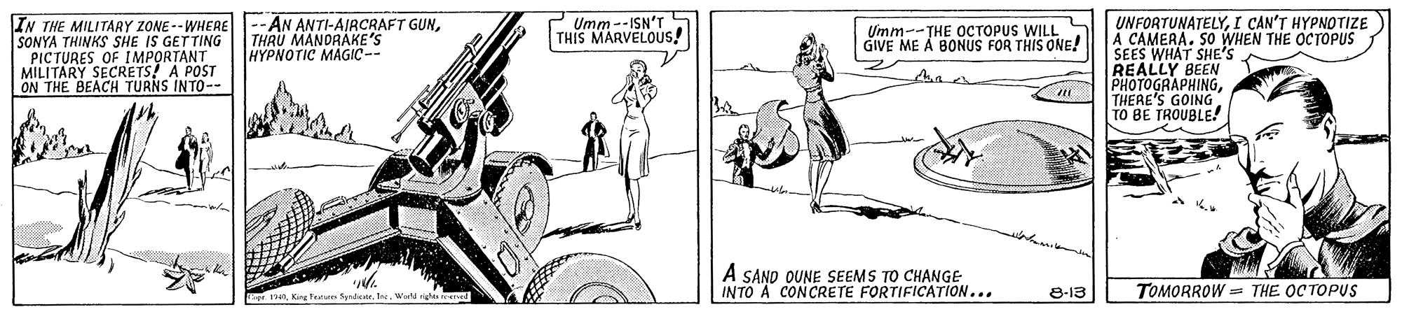 Rectangle OCR: IN THE MILITARY ZONE --WHERE--AN ANTI-AIRCRAFT GUNSONYA THINKS SHE IS GETTING PICTURES OF IMPORTANT MILITARY SECRETS! A POST ON THE BEACH TURNS INTO-- Umm--ISN'T THIS MARVELOUS! UNFORTUNATELYI CAN'T HYPNOTIZE A CAMERA. SO WHEN THE OCTOPUS SEES WHAT SHE'S REALLY BEEN PHOTOGRAPHINGTHERE'S GOING TO BE TROUBLE! THRU MANORAKE'S HYPNOTIC MAGIC-- Umm--THE OCTOPUS WILL GIVE ME A BONUS FOR THIS ONE! A SAND OUNE SEEMS TO CHANGE INTO A CONCRETE FORTIFICATION... TOMORROW = THE OC TOPUS Teate SyadicerWorl riga e 8-13 IN THE MILITARY ZONE --WHERE--AN ANTI-AIRCRAFT GUNSONYA THINKS SHE IS GETTING PICTURES OF IMPORTANT MILITARY SECRETS! A POST ON THE BEACH TURNS INTO-- Umm--ISN'T THIS MARVELOUS! UNFORTUNATELYI CAN'T HYPNOTIZE A CAMERA. SO WHEN THE OCTOPUS SEES WHAT SHE'S REALLY BEEN PHOTOGRAPHINGTHERE'S GOING TO BE TROUBLE! THRU MANORAKE'S HYPNOTIC MAGIC-- Umm--THE OCTOPUS WILL GIVE ME A BONUS FOR THIS ONE! A SAND OUNE SEEMS TO CHANGE INTO A CONCRETE FORTIFICATION... TOMORROW = THE OC TOPUS Teate SyadicerWorl riga e 8-13