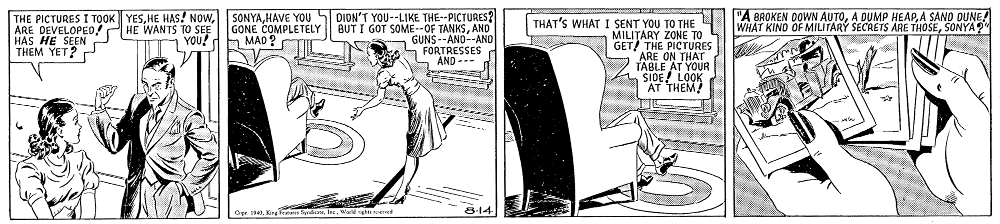 Drawing OCR: DIDN'T YOU--LIKE THE--PICTURES? BUT I GOT SOME--OF TANKSANO GUNS--AND--AND FORTRESSES AND --- "A BROKEN DOWN AUTOA SANO OUNE! WHAT KIND OF MILITARY SECRETS ÄRE THOSESONYA?" THE PICTURES I TOOK YESARE DEVELOPE0! HAS HE SEEN THEM YET? P SONYAHAVE YOU GONE COMPLETELY h MAO ? THAT'S WHAT I SENT YOU TO THE MILITARY ZONE TO GET THE PICTURES ARE ON THAT TABLE AT YOUR SIDE! LOOK AT THEM HE WANTS TO SEE YOU! Cer.Werld rights eed 8-14 DIDN'T YOU--LIKE THE--PICTURES? BUT I GOT SOME--OF TANKSANO GUNS--AND--AND FORTRESSES AND --- "A BROKEN DOWN AUTOA DUMP HEAPA SANO OUNE! WHAT KIND OF MILITARY SECRETS ÄRE THOSESONYA?" THE PICTURES I TOOK YESHE HAS! NOWARE DEVELOPE0! HAS HE SEEN THEM YET? P SONYAHAVE YOU GONE COMPLETELY h MAO ? THAT'S WHAT I SENT YOU TO THE MILITARY ZONE TO GET THE PICTURES ARE ON THAT TABLE AT YOUR SIDE! LOOK AT THEM HE WANTS TO SEE YOU! Cer.King Fes SendkweWerld rights eed 8-14