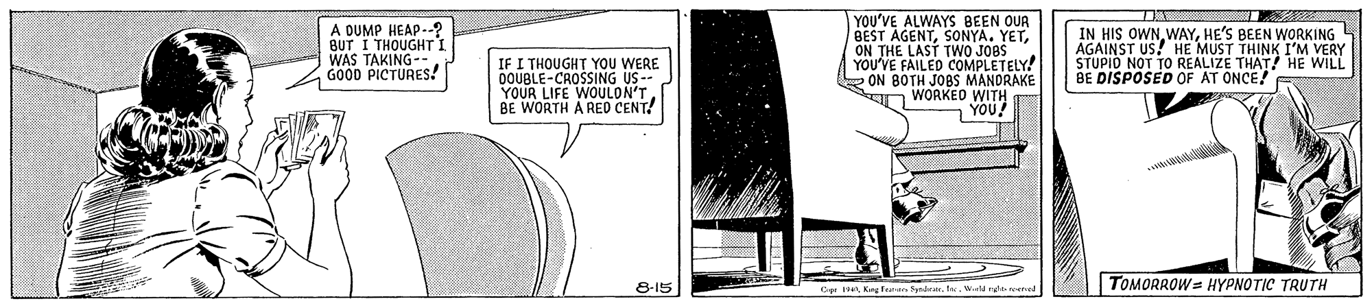 Illustration OCR: A DUMP HEAP-.? BUT I THOUGHTTI WAS TAKING-- GOOD PICTURES! IF I THOUGHT YOU WERE OOUBLE-CROSSING US-- YOUR LIFE WOULON'T BE WORTH A RE CENT! YOU'VE ALWAYS BEEN OUR BEST AGENTON THE LAST TWO JOBS YOU'VE FAILED COMPLETELY! ON BOTH JOBS MANDRAKE n WORKED WITH YOU! IN HIS OWNHE'S BEEN WORKING AGAINST US! HE MUST THINK I'M VERY STUPID NOT TO REALIZE THAT! HE WILL BE DISPOSED OF AT ONCE! TOMORROW = HYPNOTIC TRUTH 8-15 Dr 4Kng farar Syrderate. Ine. Weld rght nete A DUMP HEAP-.? BUT I THOUGHTTI WAS TAKING-- GOOD PICTURES! IF I THOUGHT YOU WERE OOUBLE-CROSSING US-- YOUR LIFE WOULON'T BE WORTH A RE CENT! YOU'VE ALWAYS BEEN OUR BEST AGENTSONYA. YETON THE LAST TWO JOBS YOU'VE FAILED COMPLETELY! ON BOTH JOBS MANDRAKE n WORKED WITH YOU! IN HIS OWNHE'S BEEN WORKING AGAINST US! HE MUST THINK I'M VERY STUPID NOT TO REALIZE THAT! HE WILL BE DISPOSED OF AT ONCE! TOMORROW = HYPNOTIC TRUTH 8-15 Dr 4Kng farar Syrderate. Ine. Weld rght nete