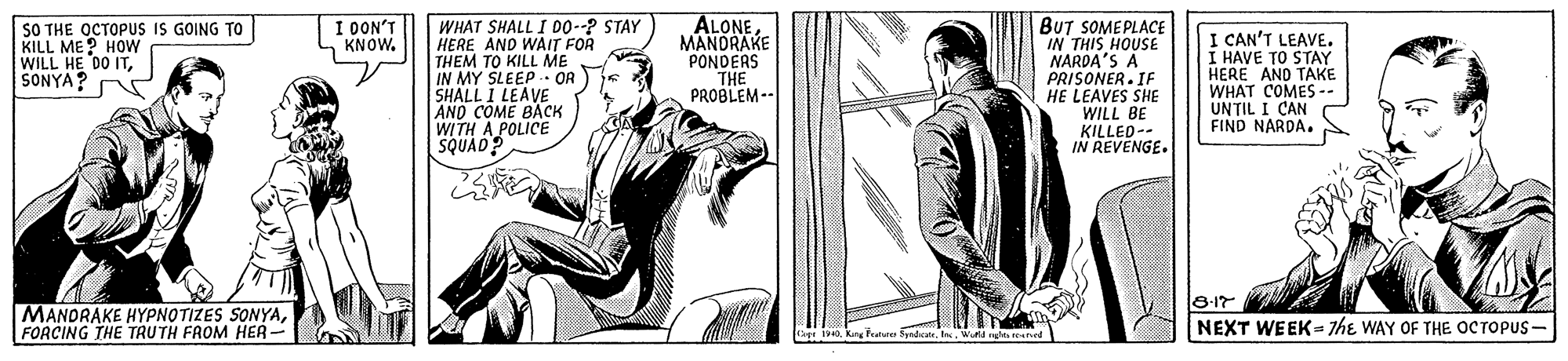 Publication OCR: WHAT SHALL I DO--? STAY HERE AND WAIT FOR THEM TO KILL ME IN MY SLEEP OR SHALL I LEAVE AND COME BACK WITH A POLICE SQUAD? ALONE MANDRAKE PONDERS THE PROBLEM-- BUT SOMEPLACE IN THIS HOUSE NARDA'S A PRISONER. IF HE LEAVES SHE WILL BE KILLED-- IN REVENGE. I DON'T KNOW. SO THE OCTOPUS IS GOING TO KILL ME? HOW WILL HE DO ITSONYA? I CAN'T LEAVE. I HAVE TO STAY HERE AND TAKE WHAT COMES -- UN?IL I CAN FIND NARDA. MANDRAKE HYPNOTIZES SONYAFORCING THE TRUTH FROM HER- B-17 NEXT WEEK= 7he WAY OF THE OCTOPUS - ar 1940Wund ngta reaned WHAT SHALL I DO--? STAY HERE AND WAIT FOR THEM TO KILL ME IN MY SLEEP OR SHALL I LEAVE AND COME BACK WITH A POLICE SQUAD? ALONE MANDRAKE PONDERS THE PROBLEM-- BUT SOMEPLACE IN THIS HOUSE NARDA'S A PRISONER. IF HE LEAVES SHE WILL BE KILLED-- IN REVENGE. I DON'T KNOW. SO THE OCTOPUS IS GOING TO KILL ME? HOW WILL HE DO ITSONYA? I CAN'T LEAVE. I HAVE TO STAY HERE AND TAKE WHAT COMES -- UN?IL I CAN FIND NARDA. MANDRAKE HYPNOTIZES SONYAFORCING THE TRUTH FROM HER- B-17 NEXT WEEK= 7he WAY OF THE OCTOPUS - ar 1940King Feater Syrdcate. InWund ngta reaned
