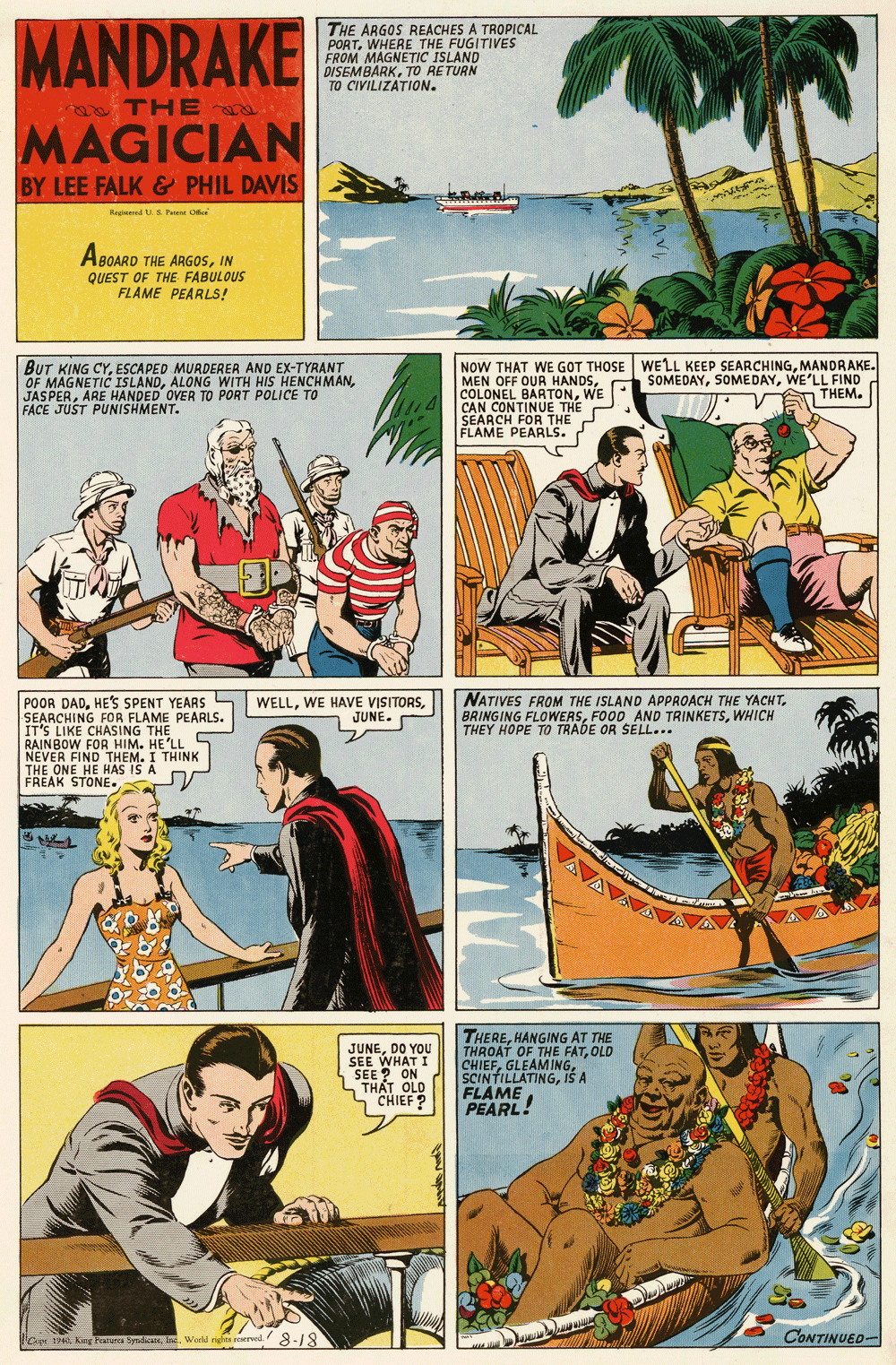 Comic book OCR: MANDRAKE THE ARGOS REACHES A TROPICAL PORTWHERE THE FUGITIVES FROM MAGNETIC ISLAND DISEMBARKTO RETURN TO CIVILIZATION. TH E MAGICIAN BY LEE FALK & PHIL DAVIS Ragiuned .S Pa O ABOARD THE ARGO5IN QUEST OF THE FABULOUS FLAME PEARLS! BUT KING CYESCAPED MURDERER AND EX-TYRANT OF MAGNETIC ISLANDARE HANDED OVER TO PORT POLICE TO FACE JUST PUNISHMENT. NOW THAT WE GOT THOSE WELL KEEP SEARCHINGMANDRAKE. MEN OFF OUR HANDSWE CAN CONTINUE THE SEARCH FOR THE FLAME PEARLS. SOMEDAYWE'LL FIND THEM. NATIVES FROM THE ISLAND APPROACH THE YACHTWHICH THEY HOPE TO TRADE OR SELL... POOR DADHE'S SPENT YEARS L SEARCHING FOR FLAME PEARLS. IT'S LIKE CHASING THE RAINBOW FOR HIM. HE'LL NEVER FIND THEM. I THINK THE ONE HE HAS IS A FREAK STONE. WELLJUNE. JUNEDO YOU SEE WHAT I SEE ? ON S TH?T OLD L"CHIEF ? THEREHANGING AT THE THROAT OF THE FATOLD CHIEFIŠ A FLAME PEARL! G140 Kg Features SpndicasWorld righes reerved. -18 CONTINUED- MANDRAKE THE ARGOS REACHES A TROPICAL PORTWHERE THE FUGITIVES FROM MAGNETIC ISLAND DISEMBARKTO RETURN TO CIVILIZATION. TH E MAGICIAN BY LEE FALK & PHIL DAVIS Ragiuned .S Pa O ABOARD THE ARGO5IN QUEST OF THE FABULOUS FLAME PEARLS! BUT KING CYESCAPED MURDERER AND EX-TYRANT OF MAGNETIC ISLANDALONG WITH HIS HENCHMANARE HANDED OVER TO PORT POLICE TO FACE JUST PUNISHMENT. NOW THAT WE GOT THOSE WELL KEEP SEARCHINGMANDRAKE. MEN OFF OUR HANDSCOLONEL BARTONWE CAN CONTINUE THE SEARCH FOR THE FLAME PEARLS. SOMEDAYWE'LL FIND THEM. NATIVES FROM THE ISLAND APPROACH THE YACHTBRINGING FLOWERSFOOD AND TRINKETSWHICH THEY HOPE TO TRADE OR SELL... POOR DADHE'S SPENT YEARS L SEARCHING FOR FLAME PEARLS. IT'S LIKE CHASING THE RAINBOW FOR HIM. HE'LL NEVER FIND THEM. I THINK THE ONE HE HAS IS A FREAK STONE. WELLWE HAVE VISITORSJUNE. JUNEDO YOU SEE WHAT I SEE ? ON S TH?T OLD L"CHIEF ? THEREHANGING AT THE THROAT OF THE FATOLD CHIEFIŠ A FLAME PEARL! G140 Kg Features SpndicasWorld righes reerved. -18 CONTINUED-