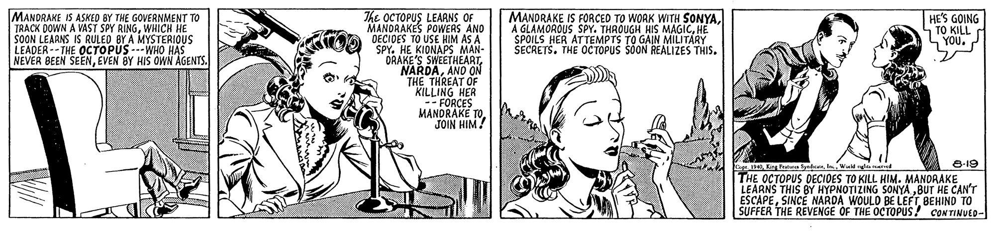 Art OCR: MANDRAKE IS ASKED BY THE GOVERNMENT TO TRACK DOWN A VAST SPY RINGWHICH HE SOON LEARNS IS RULED BY A MYSTERIOUS LEADER--THE OCTOPUS ---WHO HAS NEVER BEEN SEENEVEN BY HIS OWN AGENTS. MANDRAKE IS FORCED TO WORK WITH SONYAHE SPOILS HER ATTEMPTS TO GAIN MILITARY SECRETS. THE OC TOPUS SOON REALIZES THIS. The OCTOPUS LEARNS OF MANDRAKES POWERS AND DECIDES TO USE HIM AS A SPY. HE KIONAPS MAN- ORAKE'S SWEETHEARTANO ON THE THREAT OF KILLING HER FORCES MANDRAKE TOJOIN HIM! HE'S GOING TO KILL YOU. P e-19 ape 114 Ki tana Sydeel Wadyl THE OCTOPUS DECIOES TO KILL HIM. MANORAKE LEARNS THIS BY HYPNOTIZING SONYÄ „BUT HE CAN'T ESCAPEBEHIND TO SUFFER THE REVENGE OF THE OCTOPUS! CONTINUED- MANDRAKE IS ASKED BY THE GOVERNMENT TO TRACK DOWN A VAST SPY RINGWHICH HE SOON LEARNS IS RULED BY A MYSTERIOUS LEADER--THE OCTOPUS ---WHO HAS NEVER BEEN SEENEVEN BY HIS OWN AGENTS. MANDRAKE IS FORCED TO WORK WITH SONYAA GLAMOROUS SPY. THROUGH HIS MAGICHE SPOILS HER ATTEMPTS TO GAIN MILITARY SECRETS. THE OC TOPUS SOON REALIZES THIS. The OCTOPUS LEARNS OF MANDRAKES POWERS AND DECIDES TO USE HIM AS A SPY. HE KIONAPS MAN- ORAKE'S SWEETHEARTANO ON THE THREAT OF KILLING HER FORCES MANDRAKE TOJOIN HIM! HE'S GOING TO KILL YOU. P e-19 ape 114 Ki tana Sydeel Wadyl THE OCTOPUS DECIOES TO KILL HIM. MANORAKE LEARNS THIS BY HYPNOTIZING SONYÄ „BUT HE CAN'T ESCAPESINCE NARDA WOULO BE LEFTBEHIND TO SUFFER THE REVENGE OF THE OCTOPUS! CONTINUED-