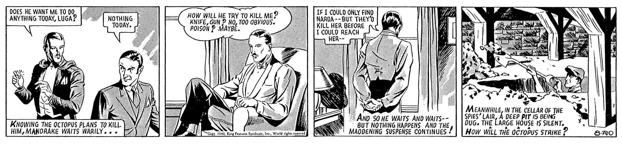 Comic book OCR: IF I COULO ONLY FINO NAROA -- BUT THEY'O KILL HER BEFORE A I COULD REACH H HER-- DOES HE WANT ME TO DOLUGA? NOTHING TODAY. HOW WILL HE TAY TO KILL ME? KNIFETO0 OBVIOUS. POISON P MAYBÉ. AND SO HE WAITS AND WAITS-- BUT NOTHING HAPPENS AND THE MADDENING SUSPENSE CONTINUES ! MEANWHILEIN THE CELLAR OF THE DUG. THE LARGE HOUSE IS SILENT. How WILL THE OcroPuS STRIKE ? KNOWING THE OCTOPUS PLANS TO KILL HIM MANORAKE WAITS WARILÝ... Cepe 1340Warld rights reved 8RO IF I COULO ONLY FINO NAROA -- BUT THEY'O KILL HER BEFORE A I COULD REACH H HER-- DOES HE WANT ME TO DOANYTHING TODAYLUGA? NOTHING TODAY. HOW WILL HE TAY TO KILL ME? KNIFEGUN P NOTO0 OBVIOUS. POISON P MAYBÉ. AND SO HE WAITS AND WAITS-- BUT NOTHING HAPPENS AND THE MADDENING SUSPENSE CONTINUES ! MEANWHILEIN THE CELLAR OF THE DUG. THE LARGE HOUSE IS SILENT. How WILL THE OcroPuS STRIKE ? KNOWING THE OCTOPUS PLANS TO KILL HIM MANORAKE WAITS WARILÝ... Cepe 1340King Peunn Syndicate. IecWarld rights reved 8RO
