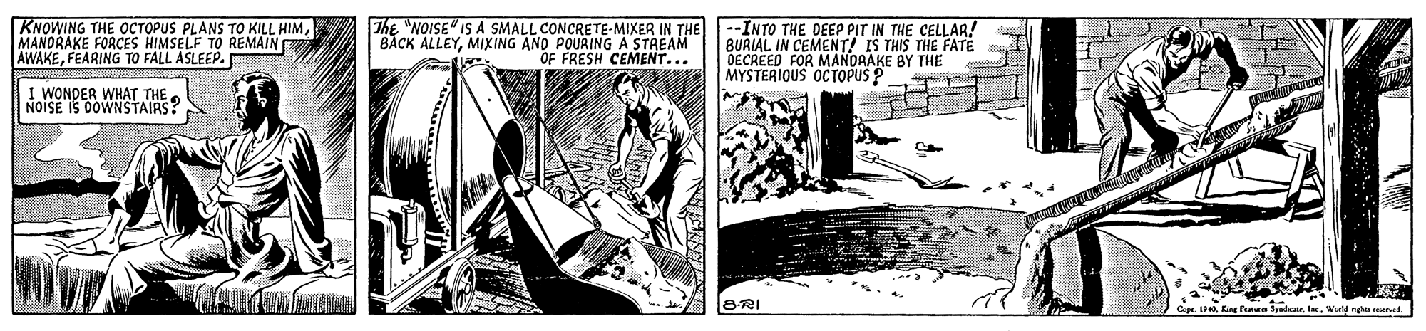 Drawing OCR: KNOWING THE OCTOPUS PLANS TO KILL HIMMANDRAKE FORCES HIMSELF TO REMAIN AWAKEFEARING TO FALL ASLEEP. The "NOISE" IS A SMALL CONCRETE-MIXER IN THE BACK ALLEYMIXING ANO POURING A STREAM OF FRESH CEMENT... -INTO THE DEEP PIT IN THE CELLAR! BURIAL IN CEMENT! IS THIS THE FATE DECREED FOR MANORAKE BY THE MYSTERIOUS OC TOPUS ? I WONDER WHAT THE . NOISE IS DOWNSTAIRS? BRI et. 19 Kg fatua SpadcarWald ngha reetved. KNOWING THE OCTOPUS PLANS TO KILL HIMMANDRAKE FORCES HIMSELF TO REMAIN AWAKEFEARING TO FALL ASLEEP. The "NOISE" IS A SMALL CONCRETE-MIXER IN THE BACK ALLEYMIXING ANO POURING A STREAM OF FRESH CEMENT... -INTO THE DEEP PIT IN THE CELLAR! BURIAL IN CEMENT! IS THIS THE FATE DECREED FOR MANORAKE BY THE MYSTERIOUS OC TOPUS ? I WONDER WHAT THE . NOISE IS DOWNSTAIRS? BRI et. 19 Kg fatua SpadcarWald ngha reetved.