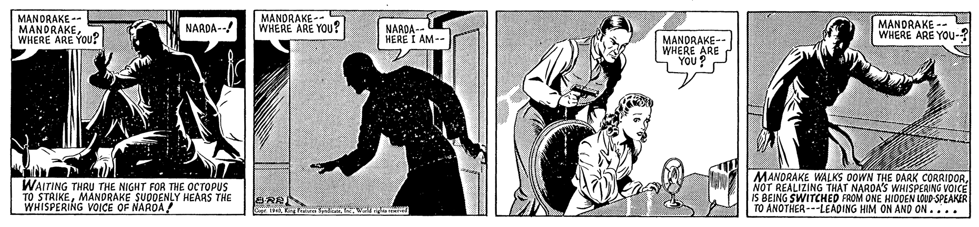 Line art OCR: MANDRAKE -- MANDRAKEWHERE ARE YOU? MANDRAKE -- WHERE ARE YOu? MANDRAKE WHERE ARE YOu-? NARDA--! NARDA -- HERE I AM-- MANORAKE- WHERE ARE YOU ? WAITING THRU THE NIGHT FOR THE OCTOPUS TO STRIKEMANDRAKE SUDDENLY HEARS THE WHISPERING VOICE OF NARDA MANORAKE WALKS OOWN THE DARK CORRIDORNOT REALIZING THAT NARDA'S WHISPERING VOICE IS BEING SWITCHED FROM ONE HIOOEN LOUD-SPEAKER TO ANOTHER---LEADING HIM ON AND ON.... SRA SepeKing P MANDRAKE -- MANDRAKEWHERE ARE YOU? MANDRAKE -- WHERE ARE YOu? MANDRAKE WHERE ARE YOu-? NARDA--! NARDA -- HERE I AM-- MANORAKE- WHERE ARE YOU ? WAITING THRU THE NIGHT FOR THE OCTOPUS TO STRIKEMANDRAKE SUDDENLY HEARS THE WHISPERING VOICE OF NARDA MANORAKE WALKS OOWN THE DARK CORRIDORNOT REALIZING THAT NARDA'S WHISPERING VOICE IS BEING SWITCHED FROM ONE HIOOEN LOUD-SPEAKER TO ANOTHER---LEADING HIM ON AND ON.... SRA SepeKing P