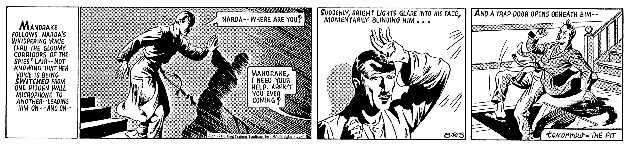Fiction OCR: SUDDENLYMOMENTARILY BLINDING HIM ... AND A TRAP-D0OR OPENS BENEATH HIM-- NARDA --WHERE ARE YOU? MANDRAKE FOLLOWS NARDA'S WHISPERING VOICE THRU THE GLOOMY COARIOORS OF THE SPIES LAIR-- NOT KNOWING THAT HER VOICE IS BEING" SWITCHED FROM ONE HIODEN WALL MICROPHONE TO ANOTHER--LEAOING HIM ON -- ANO ON-- MANORAKEI NEEO YOURA HELP. AREN'T YOU EVER COMING ? Jipe iKing Pa Wuld itna 8-R3 tomorrow-THE PIT SUDDENLYBRIGHT LIGHTS GLARE INTO HIS FACEMOMENTARILY BLINDING HIM ... AND A TRAP-D0OR OPENS BENEATH HIM-- NARDA --WHERE ARE YOU? MANDRAKE FOLLOWS NARDA'S WHISPERING VOICE THRU THE GLOOMY COARIOORS OF THE SPIES LAIR-- NOT KNOWING THAT HER VOICE IS BEING" SWITCHED FROM ONE HIODEN WALL MICROPHONE TO ANOTHER--LEAOING HIM ON -- ANO ON-- MANORAKEI NEEO YOURA HELP. AREN'T YOU EVER COMING ? Jipe iKing Pa Wuld itna 8-R3 tomorrow-THE PIT