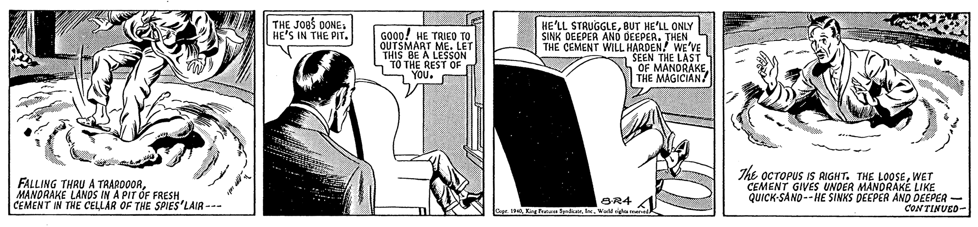 Rectangle OCR: THE JOBS DONE. HE'S IN THE PIT. HE'LL STRUGGLEBUT HE'LL ONLY SINK DEEPER AND DEEPER. THEN THE CEMENT WILL HARDEN! WE'VE a SEEN THE LAST OF MANDRAKETHE MAGICIAN GO00! HE TRIEO TO ME. LET QUTSME A LESSON n TO THE REST OF YOU. FALLING THRU A TRARO0ORMANORAKE LANOS IN A PIT OF FRESH CEMENT IN THE CELLAR OF THE SPIES'LAIR --- The OCTOPUS IS RIGHT. THE L0OSEWET CEMENT GIVES UNDER MANDRAKÉ LIKE QUICK-SANO-- HE SINKS DEEPER AND DEEPER - CONTINUED- BR4 Cape. 1940King Featues Sydicale. Iee. World igha tme THE JOBS DONE. HE'S IN THE PIT. HE'LL STRUGGLEBUT HE'LL ONLY SINK DEEPER AND DEEPER. THEN THE CEMENT WILL HARDEN! WE'VE a SEEN THE LAST OF MANDRAKETHE MAGICIAN GO00! HE TRIEO TO ME. LET QUTSME A LESSON n TO THE REST OF YOU. FALLING THRU A TRARO0ORMANORAKE LANOS IN A PIT OF FRESH CEMENT IN THE CELLAR OF THE SPIES'LAIR --- The OCTOPUS IS RIGHT. THE L0OSEWET CEMENT GIVES UNDER MANDRAKÉ LIKE QUICK-SANO-- HE SINKS DEEPER AND DEEPER - CONTINUED- BR4 Cape. 1940King Featues Sydicale. Iee. World igha tme