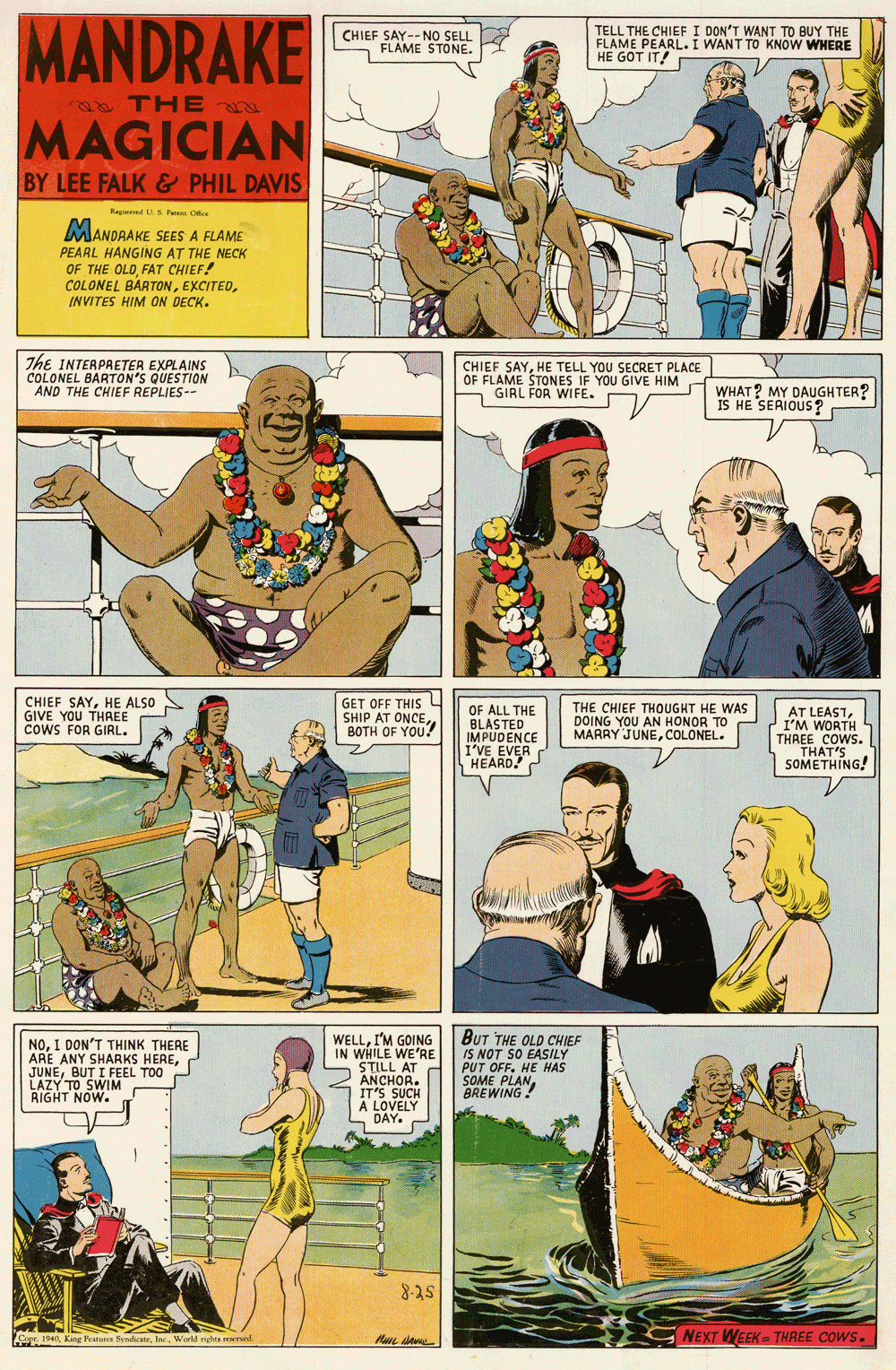 Fictional character OCR: MANDRAKE TELL THE CHIEF I DON'T WANT TO BUY THE FLAME PEARL.I WANT TO KNOW WHERE HE GOT IT! CHIEF SAY--NO SELL FLAME STONE. THE MAGICIAN BY LEE FALK& PHIL DAVIS Regd S P C MANDRAKE SEES A FLAME PEARL HANGING AT THE NECK OF THE OLDFAT CHIEF! COLONEL BARTONINVITES HIM ON DECK. The INTERPRETER EXPLAINS COLONEL BARTON'S QUESTION AND THE CHIEF REPLIES-- CHIEF SAYHE TELL YOU SECRET PLACE OF FLAME STONES IF YOU GIVE HIM GIRL FOR WIFE. WHAT? MY DAUGHTER? IS HE SERIOUS? CHIEF SAYHE ALSO GIVE YOU THAEE cowS FOR GIRL. GET OFF THIS L SHIP AT ONCE BOTH OF YOU? OF ALL THE BLASTED IMPUDENCE I'VE EVER HEARD. THE CHIEF THOUGKT HE WAS DOING YOU AN HONOR TO MARRY JUNECOLONEL. AT LEASTI'M WORTH THREE COWS. THAT'S SOMETHING! NOI DON'T THINK THERE ARE ANY SHARKS HEREBUT I FEEL TOO P LAZY TO SWIM RIGHT NOW. WELLI'M GOING IN WHILE WE'RE STILL AT ANCHOR. IT'S SUCH A LOVELY DAY. BUT THE OLD CHIEF IS NOT SO EASILY PUT OFF. HE HAS SOME PLANBREWING! st-8 Cape. 1940World righta reserved NEXT WEEK THREE COWS. MANDRAKE TELL THE CHIEF I DON'T WANT TO BUY THE FLAME PEARL.I WANT TO KNOW WHERE HE GOT IT! CHIEF SAY--NO SELL FLAME STONE. THE MAGICIAN BY LEE FALK& PHIL DAVIS Regd S P C MANDRAKE SEES A FLAME PEARL HANGING AT THE NECK OF THE OLDFAT CHIEF! COLONEL BARTONINVITES HIM ON DECK. The INTERPRETER EXPLAINS COLONEL BARTON'S QUESTION AND THE CHIEF REPLIES-- CHIEF SAYHE TELL YOU SECRET PLACE OF FLAME STONES IF YOU GIVE HIM GIRL FOR WIFE. WHAT? MY DAUGHTER? IS HE SERIOUS? CHIEF SAYHE ALSO GIVE YOU THAEE cowS FOR GIRL. GET OFF THIS L SHIP AT ONCE BOTH OF YOU? OF ALL THE BLASTED IMPUDENCE I'VE EVER HEARD. THE CHIEF THOUGKT HE WAS DOING YOU AN HONOR TO MARRY JUNECOLONEL. AT LEASTI'M WORTH THREE COWS. THAT'S SOMETHING! NOI DON'T THINK THERE ARE ANY SHARKS HEREBUT I FEEL TOO P LAZY TO SWIM RIGHT NOW. WELLI'M GOING IN WHILE WE'RE STILL AT ANCHOR. IT'S SUCH A LOVELY DAY. BUT THE OLD CHIEF IS NOT SO EASILY PUT OFF. HE HAS SOME PLANBREWING! st-8 Cape. 1940King Feature SyndicaneWorld righta reserved NEXT WEEK THREE COWS.