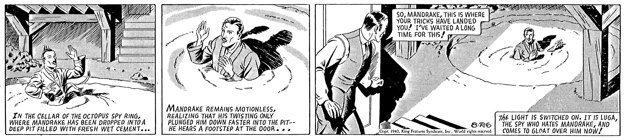 Design OCR: SOTHIS IS WHERE YOUR TRICKS HAVE LANDED YOU! I'VE WAITED A LONG TIME FOR THIS IN THE CELLAR OF THE OCTOPUS SPY RINGWHERE MANDRAKE HAS BEEN DROPPED IN TO A DEEP PIT FILLED WITH FRESH WET CEMENT... MANDRAKE REMAINS MOTIONLESSREALIZING THAT HIS TWISTING ONLY PLUNGED HIM DOWN FASTER INTO THE PIT-- HE HEARS A FOOTSTEP AT THE 000R. .. 7he LIGHT IS SWITCHED ON. IT IS LUGAAND COMES TO GLOAT OVER HIM NOW! Copr. 1940World rights rexrved. SOTHIS IS WHERE YOUR TRICKS HAVE LANDED YOU! I'VE WAITED A LONG TIME FOR THIS IN THE CELLAR OF THE OCTOPUS SPY RINGWHERE MANDRAKE HAS BEEN DROPPED IN TO A DEEP PIT FILLED WITH FRESH WET CEMENT... MANDRAKE REMAINS MOTIONLESSREALIZING THAT HIS TWISTING ONLY PLUNGED HIM DOWN FASTER INTO THE PIT-- HE HEARS A FOOTSTEP AT THE 000R. .. 7he LIGHT IS SWITCHED ON. IT IS LUGA8-R6|THE SPY WHO HATES MANDRAKEAND COMES TO GLOAT OVER HIM NOW! Copr. 1940King Features SyadikateWorld rights rexrved.