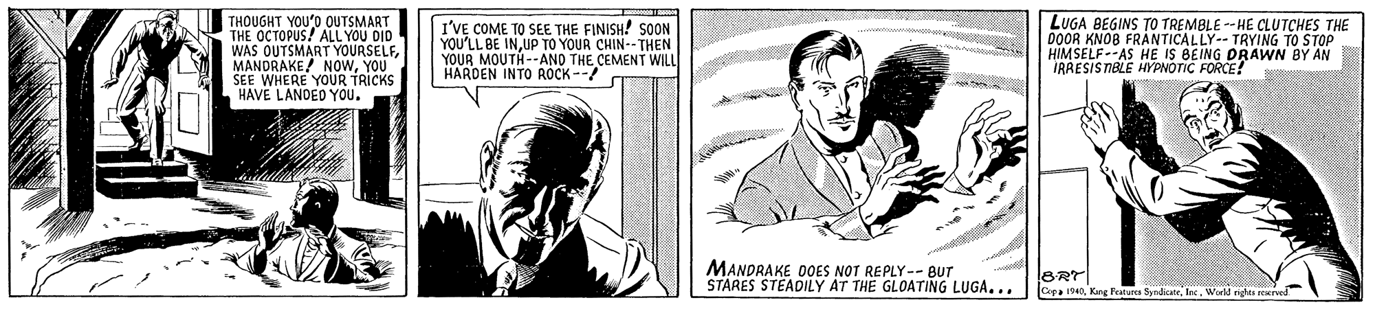 Organism OCR: THOUGHT YOU'O OUTSMART THE OCTOPUS! ALL YOU DID WAS OUTSMART YOURSELFYOU SEE WHERE YOUR TRICKS HAVE LANDED YOU. I'VE COME TO SEE THE FINISH! SOON YOU'LL BE INUP TO YOUR CHIN-- THEN YOUR MOUTH--ANO THE CEMENT WILL HARDEN INTO ROCK -- LUGA BEGINS TO TREMBLE - HE CLUTCHES THE 0OOR KNOB FRANTICALLY-- TRYING TO STOP HIMSELF--AS HE IS BEING DRAWN BY AN IRRESISTIBLE HYPNOTIC FORCE! MANDRAKE DOES NOT REPLY-- BUT STARES STEADILY AT THE GLOATING LUGA... BRT Cepa 1940World righes rerved THOUGHT YOU'O OUTSMART THE OCTOPUS! ALL YOU DID WAS OUTSMART YOURSELFMANDRAKE! NOwYOU SEE WHERE YOUR TRICKS HAVE LANDED YOU. I'VE COME TO SEE THE FINISH! SOON YOU'LL BE INUP TO YOUR CHIN-- THEN YOUR MOUTH--ANO THE CEMENT WILL HARDEN INTO ROCK -- LUGA BEGINS TO TREMBLE - HE CLUTCHES THE 0OOR KNOB FRANTICALLY-- TRYING TO STOP HIMSELF--AS HE IS BEING DRAWN BY AN IRRESISTIBLE HYPNOTIC FORCE! MANDRAKE DOES NOT REPLY-- BUT STARES STEADILY AT THE GLOATING LUGA... BRT Cepa 1940King Festures SyndicateWorld righes rerved