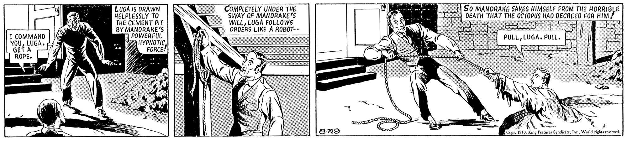 Elbow OCR: SO MANORAKE SAVES HIMSELF FROM THE HORRIBLE DEATH THAT THE OCTOPUS HAD DECREED FOR HIM! LUGA IS DRAWN HELPLESSLY TO THE CEMENT PIT BY MANORAKE'S POWERFUL HYPNOTIC FORCE! COMPLETELY UNDER THE SWAY OF MANDRAKE'S WILLLUGA FOLLOWS ORDEAS LIKE A ROBOT-. I COMMAND YOULUGA. GET A PULLLUGA. PULL. 8R9 Cepr. 1940World rights reerved SO MANORAKE SAVES HIMSELF FROM THE HORRIBLE DEATH THAT THE OCTOPUS HAD DECREED FOR HIM! LUGA IS DRAWN HELPLESSLY TO THE CEMENT PIT BY MANORAKE'S POWERFUL HYPNOTIC FORCE! COMPLETELY UNDER THE SWAY OF MANDRAKE'S WILLLUGA FOLLOWS ORDEAS LIKE A ROBOT-. I COMMAND YOULUGA. GET A PULLLUGA. PULL. 8R9 Cepr. 1940King Teatures SyndicateWorld rights reerved
