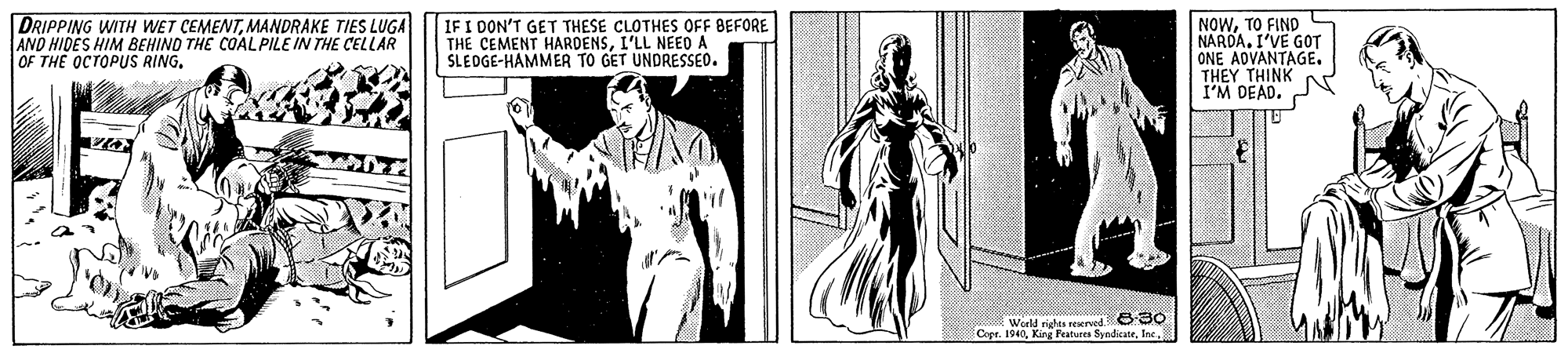 Line art OCR: DRIPPING WITH WET CEMENTMANDRAKE TIES LUGA AND HIDES HIM BEHIND THE COALPILE IN THE CELLAR OF THE OCTOPUS RING. IF I DON'T GET THESE CLOTHES OFF BEFORE THE CEMENT HARDENSL'LL NEED A SLEDGE-HAMMER TO GET UNDRESSEO. NOWTO FIND NARDA. I'VE GOT ONE ADVANTAGE. THEY THINK I'M DEAD. 6-30 * Weeld righta reserved. Crer. 1940 Kina Peatures SvodicateInc. DRIPPING WITH WET CEMENTMANDRAKE TIES LUGA AND HIDES HIM BEHIND THE COALPILE IN THE CELLAR OF THE OCTOPUS RING. IF I DON'T GET THESE CLOTHES OFF BEFORE THE CEMENT HARDENSL'LL NEED A SLEDGE-HAMMER TO GET UNDRESSEO. NOWTO FIND NARDA. I'VE GOT ONE ADVANTAGE. THEY THINK I'M DEAD. 6-30 * Weeld righta reserved. Crer. 1940 Kina Peatures Svodicate