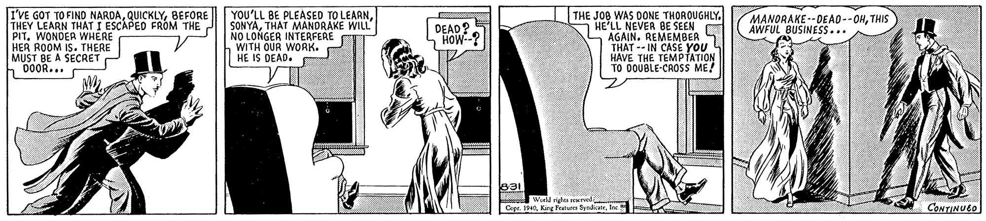 Elbow OCR: I'VE GOT TO FIND NARDABEFORE THEY LEARN THAT I ESCAPED FROM THE. PIT. WONDER WHERE HER ROOM IS. THERE MUST BE A SECRET 00OR... YOU'LL BE PLEASED TO LEARNTHAT MANDRAKE WILL NO LONGER INTERFERE WITH OUR WORK. HE IS DEAD. THE JOB WAS DONE THOROUGHLY. HE'LL NEVER BE SEEN AGAINREMEMBER THAT -- IN CASE YOU HAVE THE TEMPTATION TO DOUBLE-CROSs ME! DEAD? HOW-? MANORAKE--DEAO--OHTHIS AWFUL BUSINESS... World rigles Cepe. 1940lec CONTINUEO I'VE GOT TO FIND NARDABEFORE THEY LEARN THAT I ESCAPED FROM THE. PIT. WONDER WHERE HER ROOM IS. THERE MUST BE A SECRET 00OR... YOU'LL BE PLEASED TO LEARNTHAT MANDRAKE WILL NO LONGER INTERFERE WITH OUR WORK. HE IS DEAD. THE JOB WAS DONE THOROUGHLY. HE'LL NEVER BE SEEN AGAINREMEMBER THAT -- IN CASE YOU HAVE THE TEMPTATION TO DOUBLE-CROSs ME! DEAD? HOW-? MANORAKE--DEAO--OHTHIS AWFUL BUSINESS... World rigles Cepe. 1940King Features Syndatrlec CONTINUEO