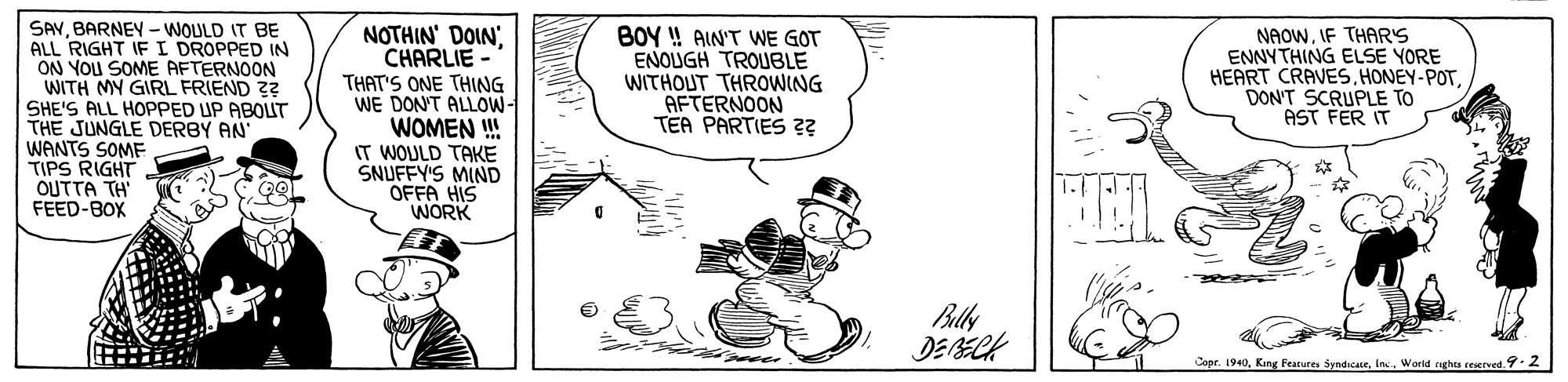 Parallel OCR: SAVBARNEY - WOULD IT BE ALL RIGHT IF I DROPPED IN ON YOU SOME AFTERNOON WITH MY GIRL FRIEND ?? SHE'S ALL HOPPED UP ABOLT THE JUNGLE DERBY AN WANTS SOME TIPS RIGHT OUTTA TH FEED-BOX NOTHIN DOINCHARLIE THAT'S ONE THING WE DON'T ALLOW- WOMEN ! IT WOULD TAKE SNUFFY'S MIND OFFA HIS WORK BOY ! AIN'T WE GOT ENOUGH TROUBLE WITHOUT THROWING AFTERNOON TEA PARTIES ?? NAOWIF THAR'S ENNYTHING ELSE YORE HEART CRAVESDON'T SCRUPLE TO AST FER IT Bally Copr. 1940Weorid nghts reserved..2 SAVBARNEY - WOULD IT BE ALL RIGHT IF I DROPPED IN ON YOU SOME AFTERNOON WITH MY GIRL FRIEND ?? SHE'S ALL HOPPED UP ABOLT THE JUNGLE DERBY AN WANTS SOME TIPS RIGHT OUTTA TH FEED-BOX NOTHIN DOINCHARLIE THAT'S ONE THING WE DON'T ALLOW- WOMEN ! IT WOULD TAKE SNUFFY'S MIND OFFA HIS WORK BOY ! AIN'T WE GOT ENOUGH TROUBLE WITHOUT THROWING AFTERNOON TEA PARTIES ?? NAOWIF THAR'S ENNYTHING ELSE YORE HEART CRAVESDON'T SCRUPLE TO AST FER IT Bally Copr. 1940King Features SyndicaceWeorid nghts reserved..2
