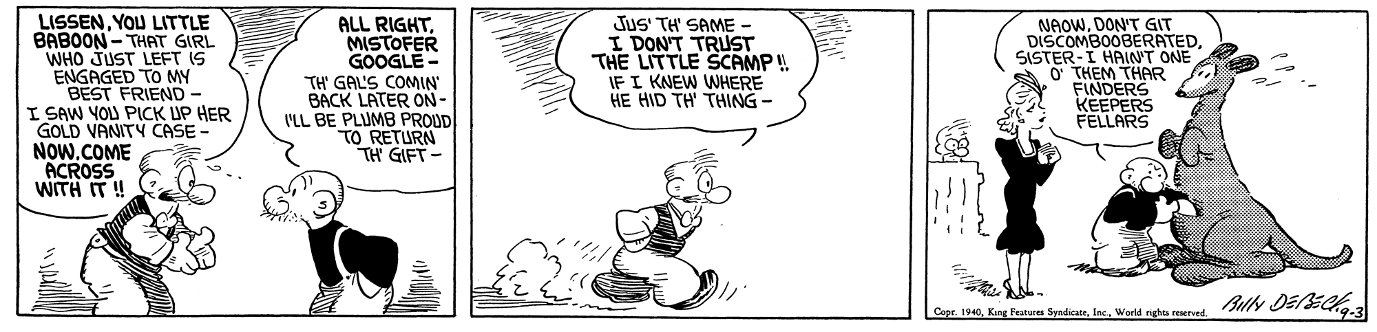 Drawing OCR: LISSENYOU LITTLE BABOON - THAT GIRL WHO JUST LEFT IS ENGAGED TO MY BEST FRIEND- I SAW YOU PICK UP HER GOLD VANITY CASE - NOW.COME ACROSS WITH IT ! ALL RIGHTMISTOFER GOOGLE - TH' GAL'S COMIN' BACK LATER ON- I'LL BE PLUMB PROUD TO RETURN TH GIFT- JuS' TH' SAME - I DON'T TRUST THE LITTLE SCAMP ! IF I KNEW WHERE HE HID TH' THING - NAOWDON'T GIT DISCOMBOOBERATEDSISTER-I HAINT ONE O THEM THAR FINDERS KEEPERS FELLARS Copr. 1940World nghta reserved. SlN D1C LISSENYOU LITTLE BABOON - THAT GIRL WHO JUST LEFT IS ENGAGED TO MY BEST FRIEND- I SAW YOU PICK UP HER GOLD VANITY CASE - NOW.COME ACROSS WITH IT ! ALL RIGHTMISTOFER GOOGLE - TH' GAL'S COMIN' BACK LATER ON- I'LL BE PLUMB PROUD TO RETURN TH GIFT- JuS' TH' SAME - I DON'T TRUST THE LITTLE SCAMP ! IF I KNEW WHERE HE HID TH' THING - NAOWDON'T GIT DISCOMBOOBERATEDSISTER-I HAINT ONE O THEM THAR FINDERS KEEPERS FELLARS Copr. 1940King Features SyndicateWorld nghta reserved. SlN D1C